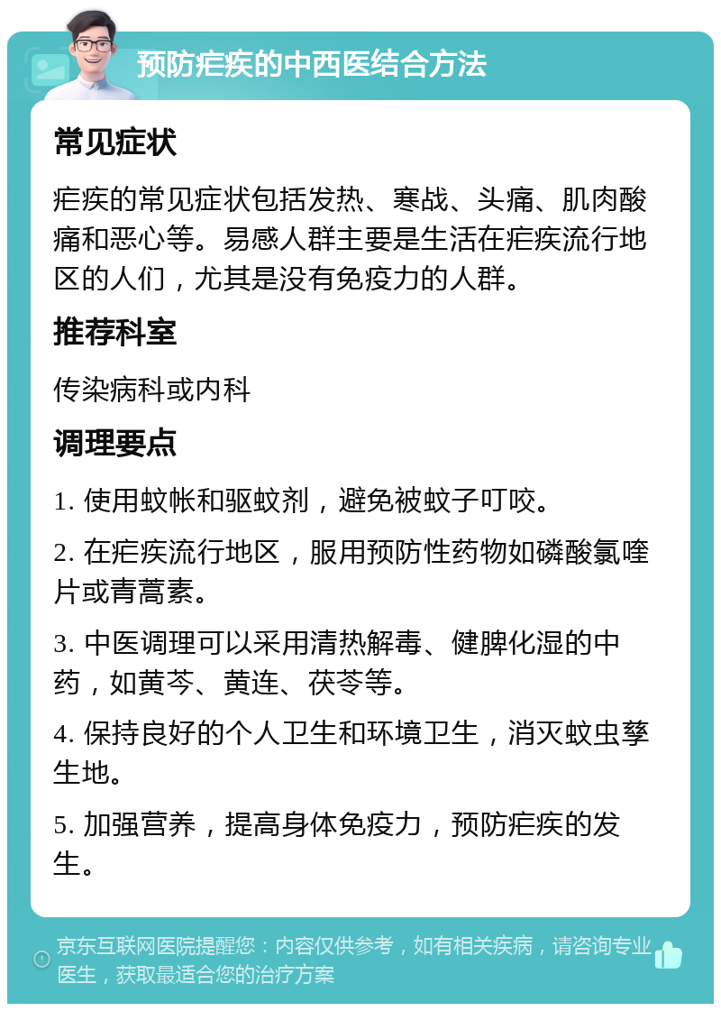 预防疟疾的中西医结合方法 常见症状 疟疾的常见症状包括发热、寒战、头痛、肌肉酸痛和恶心等。易感人群主要是生活在疟疾流行地区的人们，尤其是没有免疫力的人群。 推荐科室 传染病科或内科 调理要点 1. 使用蚊帐和驱蚊剂，避免被蚊子叮咬。 2. 在疟疾流行地区，服用预防性药物如磷酸氯喹片或青蒿素。 3. 中医调理可以采用清热解毒、健脾化湿的中药，如黄芩、黄连、茯苓等。 4. 保持良好的个人卫生和环境卫生，消灭蚊虫孳生地。 5. 加强营养，提高身体免疫力，预防疟疾的发生。