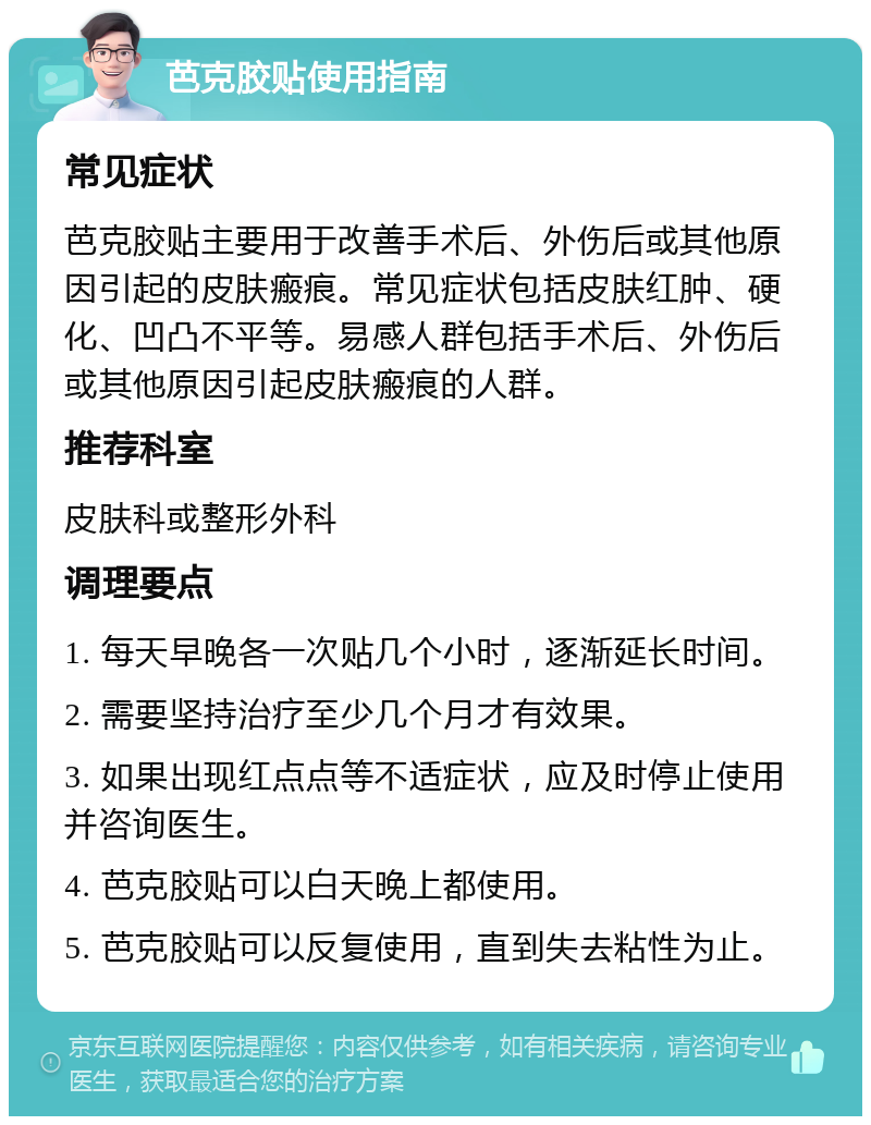 芭克胶贴使用指南 常见症状 芭克胶贴主要用于改善手术后、外伤后或其他原因引起的皮肤瘢痕。常见症状包括皮肤红肿、硬化、凹凸不平等。易感人群包括手术后、外伤后或其他原因引起皮肤瘢痕的人群。 推荐科室 皮肤科或整形外科 调理要点 1. 每天早晚各一次贴几个小时，逐渐延长时间。 2. 需要坚持治疗至少几个月才有效果。 3. 如果出现红点点等不适症状，应及时停止使用并咨询医生。 4. 芭克胶贴可以白天晚上都使用。 5. 芭克胶贴可以反复使用，直到失去粘性为止。