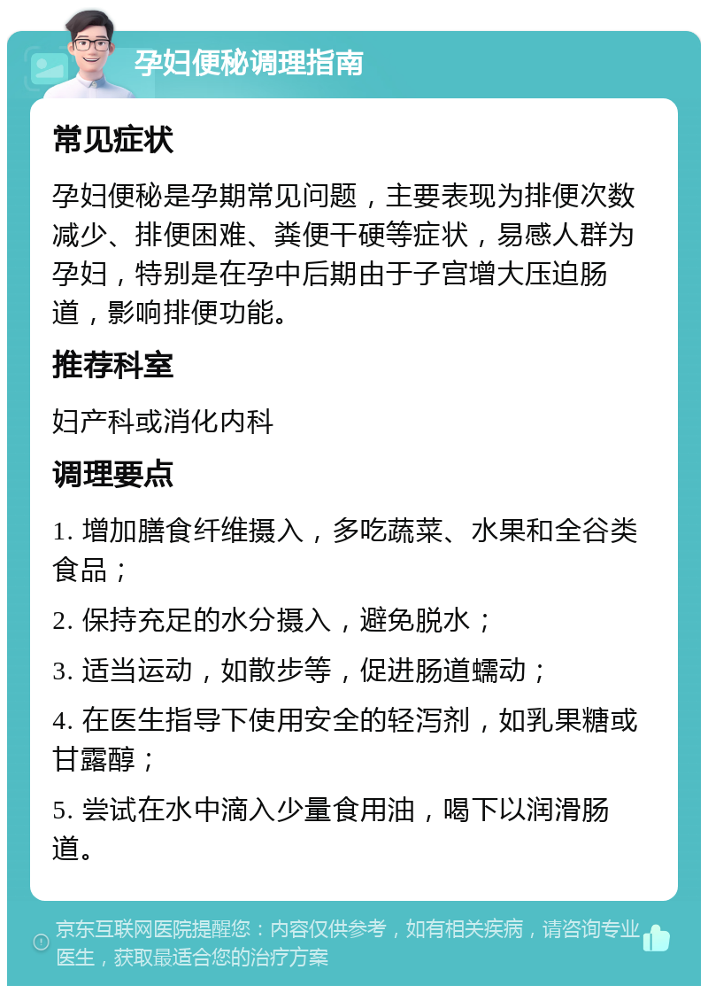 孕妇便秘调理指南 常见症状 孕妇便秘是孕期常见问题，主要表现为排便次数减少、排便困难、粪便干硬等症状，易感人群为孕妇，特别是在孕中后期由于子宫增大压迫肠道，影响排便功能。 推荐科室 妇产科或消化内科 调理要点 1. 增加膳食纤维摄入，多吃蔬菜、水果和全谷类食品； 2. 保持充足的水分摄入，避免脱水； 3. 适当运动，如散步等，促进肠道蠕动； 4. 在医生指导下使用安全的轻泻剂，如乳果糖或甘露醇； 5. 尝试在水中滴入少量食用油，喝下以润滑肠道。