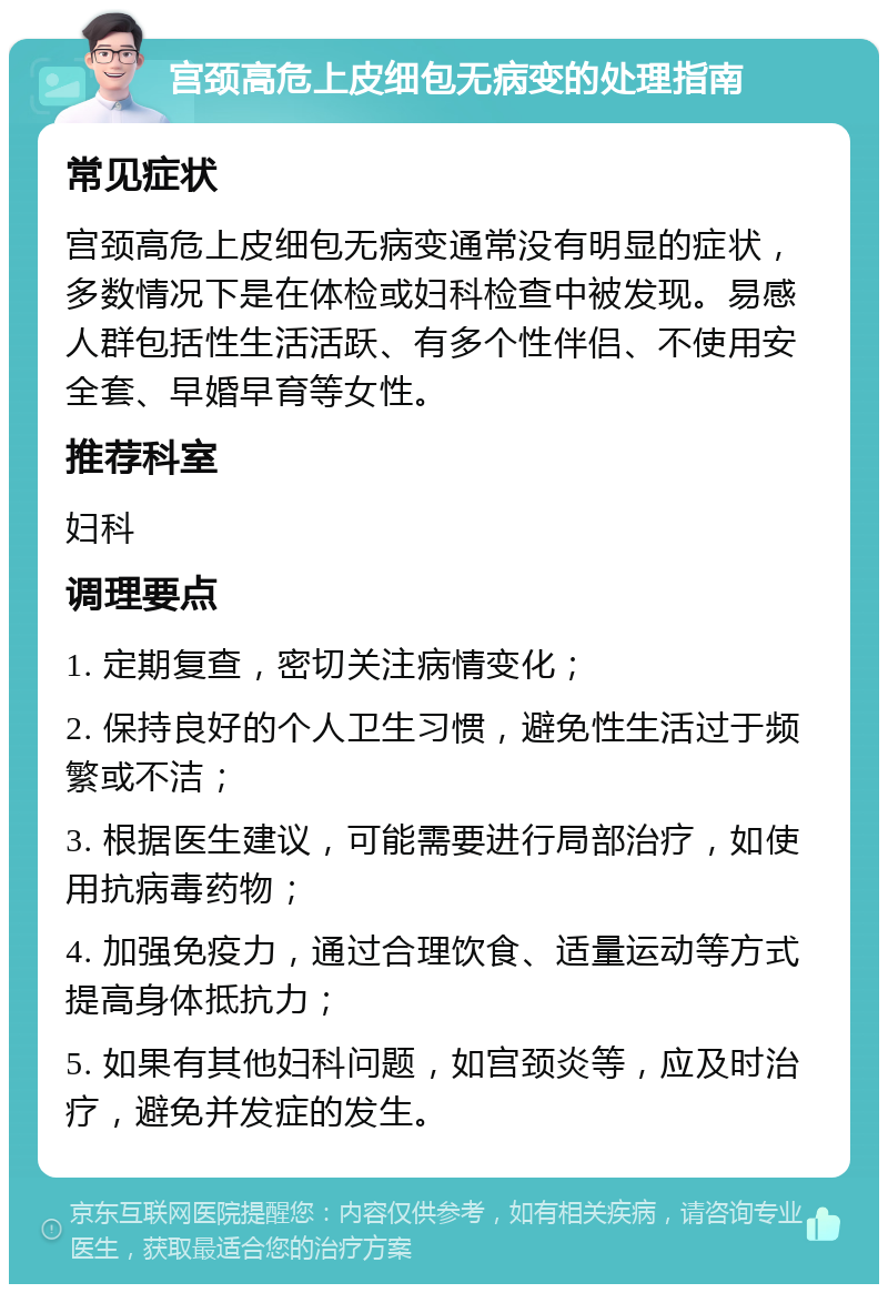 宫颈高危上皮细包无病变的处理指南 常见症状 宫颈高危上皮细包无病变通常没有明显的症状，多数情况下是在体检或妇科检查中被发现。易感人群包括性生活活跃、有多个性伴侣、不使用安全套、早婚早育等女性。 推荐科室 妇科 调理要点 1. 定期复查，密切关注病情变化； 2. 保持良好的个人卫生习惯，避免性生活过于频繁或不洁； 3. 根据医生建议，可能需要进行局部治疗，如使用抗病毒药物； 4. 加强免疫力，通过合理饮食、适量运动等方式提高身体抵抗力； 5. 如果有其他妇科问题，如宫颈炎等，应及时治疗，避免并发症的发生。