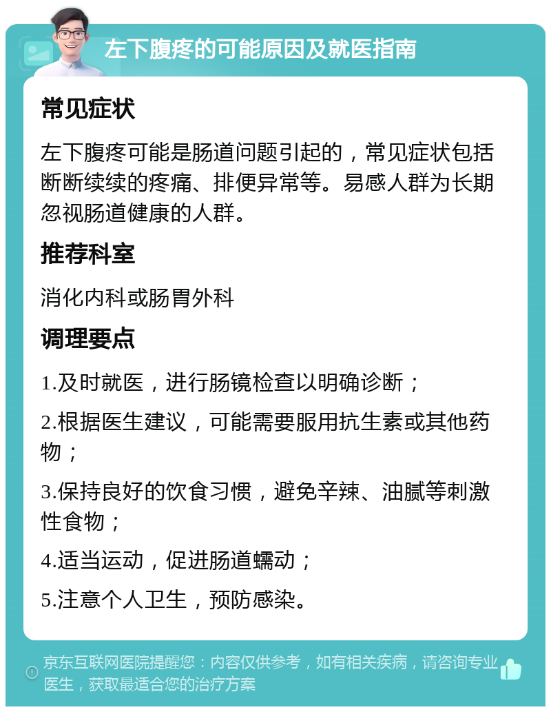 左下腹疼的可能原因及就医指南 常见症状 左下腹疼可能是肠道问题引起的，常见症状包括断断续续的疼痛、排便异常等。易感人群为长期忽视肠道健康的人群。 推荐科室 消化内科或肠胃外科 调理要点 1.及时就医，进行肠镜检查以明确诊断； 2.根据医生建议，可能需要服用抗生素或其他药物； 3.保持良好的饮食习惯，避免辛辣、油腻等刺激性食物； 4.适当运动，促进肠道蠕动； 5.注意个人卫生，预防感染。