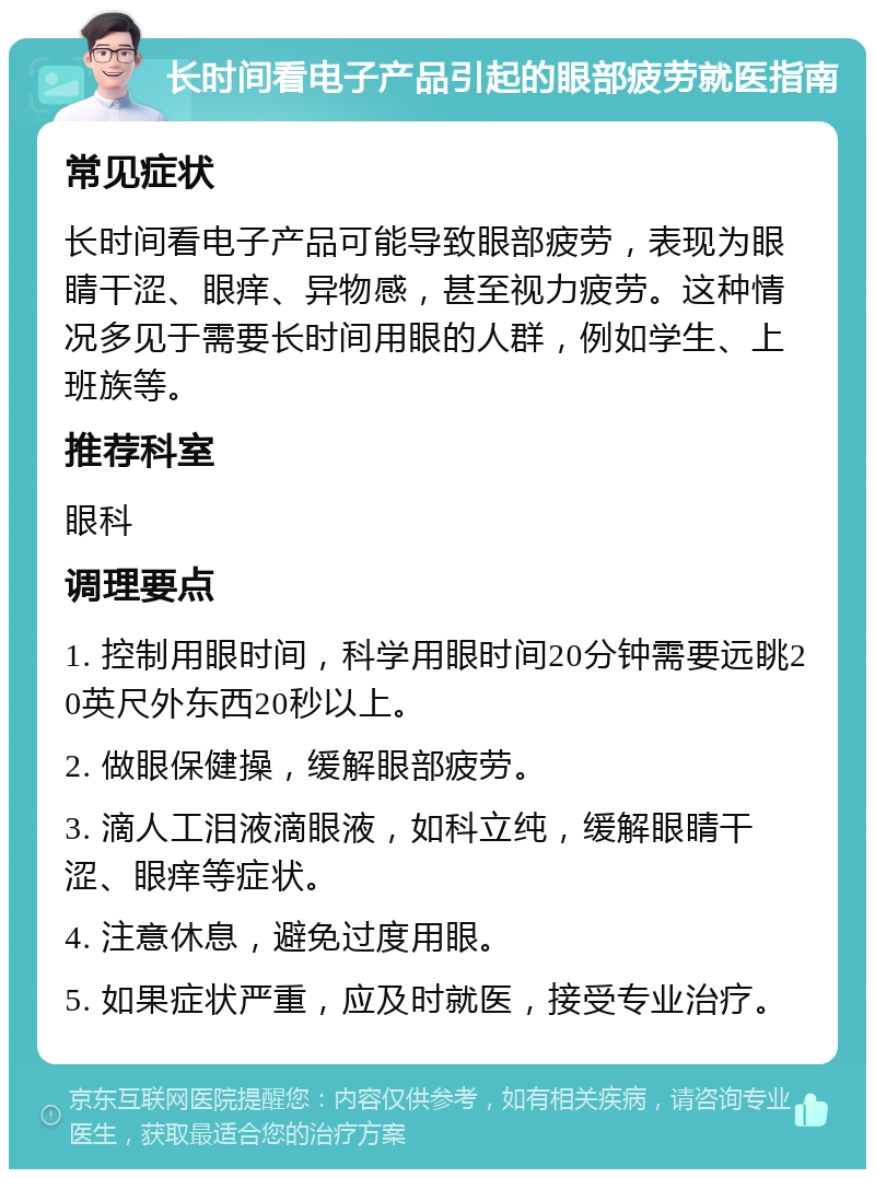 长时间看电子产品引起的眼部疲劳就医指南 常见症状 长时间看电子产品可能导致眼部疲劳，表现为眼睛干涩、眼痒、异物感，甚至视力疲劳。这种情况多见于需要长时间用眼的人群，例如学生、上班族等。 推荐科室 眼科 调理要点 1. 控制用眼时间，科学用眼时间20分钟需要远眺20英尺外东西20秒以上。 2. 做眼保健操，缓解眼部疲劳。 3. 滴人工泪液滴眼液，如科立纯，缓解眼睛干涩、眼痒等症状。 4. 注意休息，避免过度用眼。 5. 如果症状严重，应及时就医，接受专业治疗。