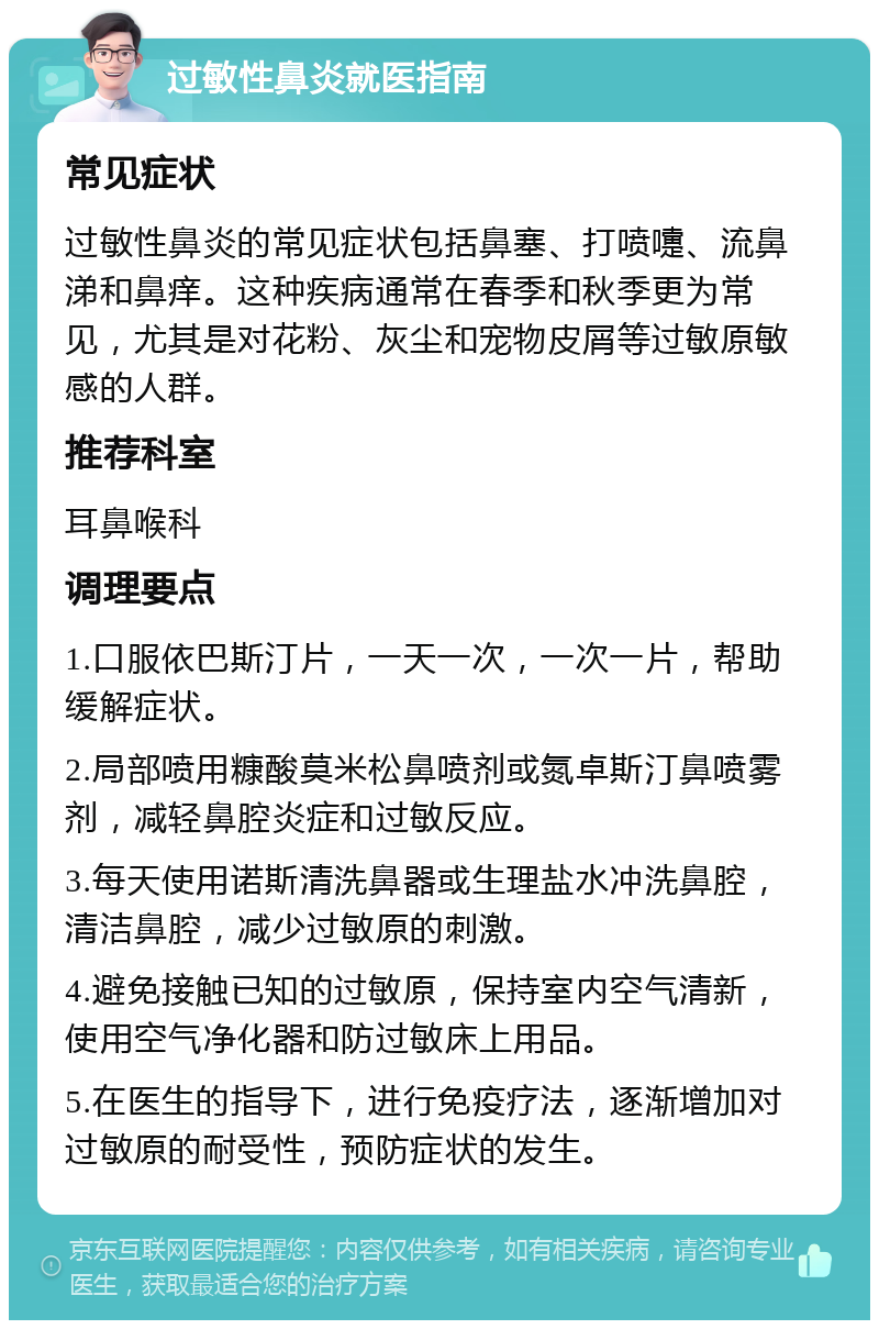 过敏性鼻炎就医指南 常见症状 过敏性鼻炎的常见症状包括鼻塞、打喷嚏、流鼻涕和鼻痒。这种疾病通常在春季和秋季更为常见，尤其是对花粉、灰尘和宠物皮屑等过敏原敏感的人群。 推荐科室 耳鼻喉科 调理要点 1.口服依巴斯汀片，一天一次，一次一片，帮助缓解症状。 2.局部喷用糠酸莫米松鼻喷剂或氮卓斯汀鼻喷雾剂，减轻鼻腔炎症和过敏反应。 3.每天使用诺斯清洗鼻器或生理盐水冲洗鼻腔，清洁鼻腔，减少过敏原的刺激。 4.避免接触已知的过敏原，保持室内空气清新，使用空气净化器和防过敏床上用品。 5.在医生的指导下，进行免疫疗法，逐渐增加对过敏原的耐受性，预防症状的发生。