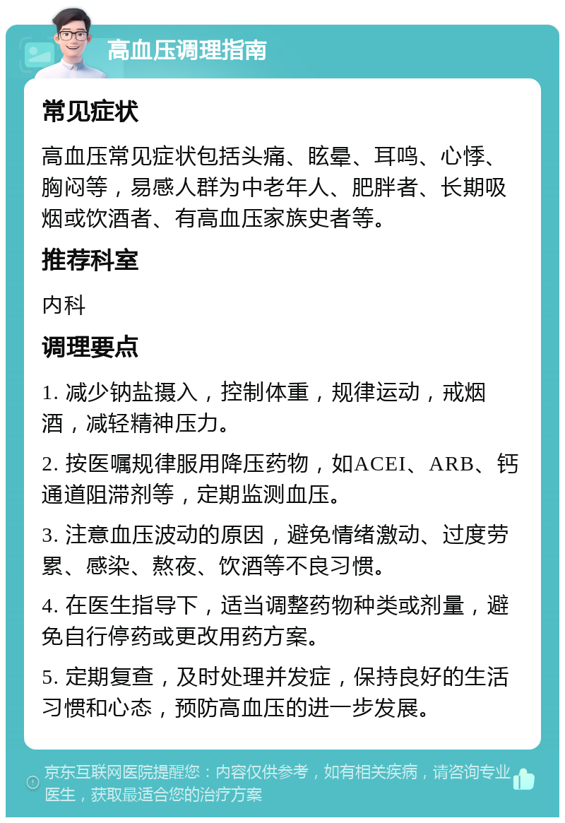 高血压调理指南 常见症状 高血压常见症状包括头痛、眩晕、耳鸣、心悸、胸闷等，易感人群为中老年人、肥胖者、长期吸烟或饮酒者、有高血压家族史者等。 推荐科室 内科 调理要点 1. 减少钠盐摄入，控制体重，规律运动，戒烟酒，减轻精神压力。 2. 按医嘱规律服用降压药物，如ACEI、ARB、钙通道阻滞剂等，定期监测血压。 3. 注意血压波动的原因，避免情绪激动、过度劳累、感染、熬夜、饮酒等不良习惯。 4. 在医生指导下，适当调整药物种类或剂量，避免自行停药或更改用药方案。 5. 定期复查，及时处理并发症，保持良好的生活习惯和心态，预防高血压的进一步发展。