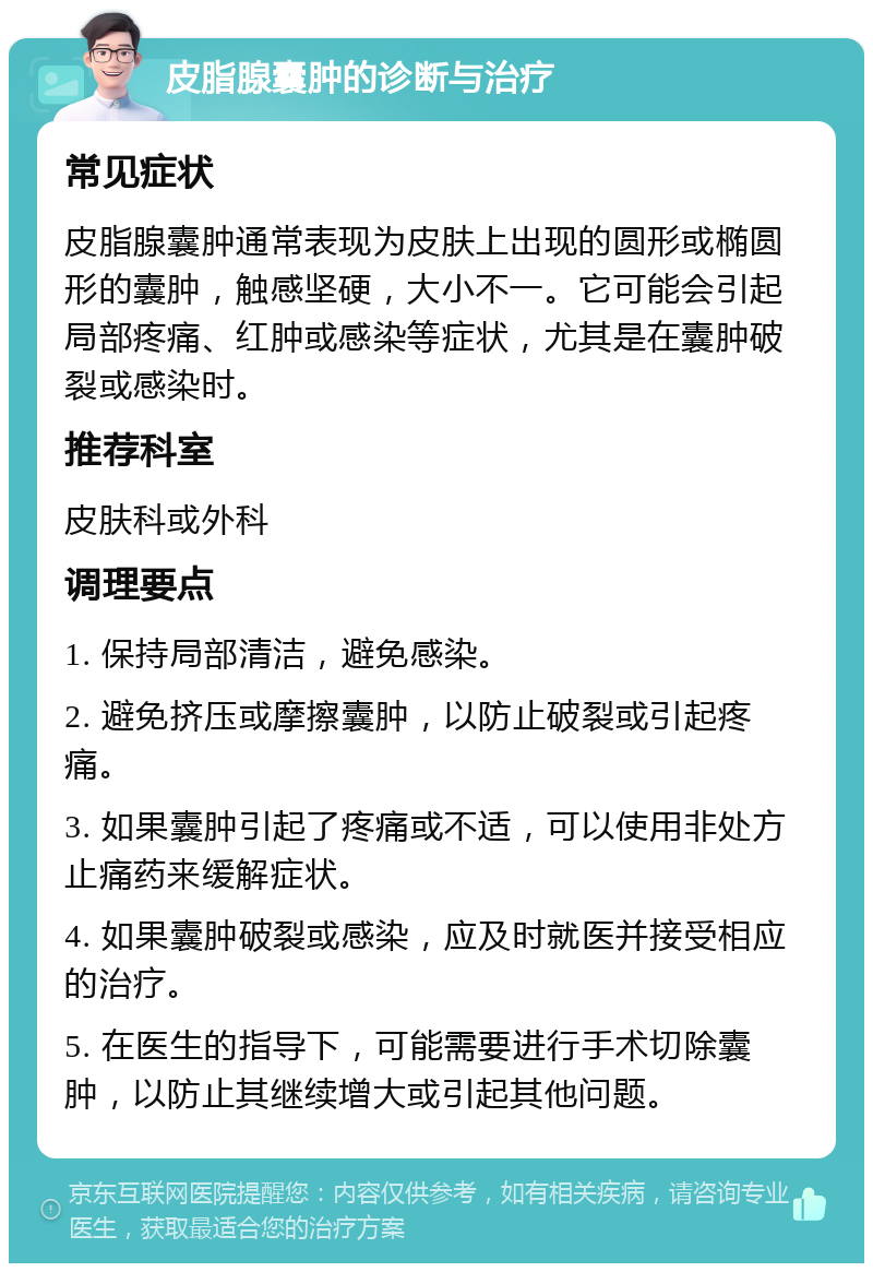 皮脂腺囊肿的诊断与治疗 常见症状 皮脂腺囊肿通常表现为皮肤上出现的圆形或椭圆形的囊肿，触感坚硬，大小不一。它可能会引起局部疼痛、红肿或感染等症状，尤其是在囊肿破裂或感染时。 推荐科室 皮肤科或外科 调理要点 1. 保持局部清洁，避免感染。 2. 避免挤压或摩擦囊肿，以防止破裂或引起疼痛。 3. 如果囊肿引起了疼痛或不适，可以使用非处方止痛药来缓解症状。 4. 如果囊肿破裂或感染，应及时就医并接受相应的治疗。 5. 在医生的指导下，可能需要进行手术切除囊肿，以防止其继续增大或引起其他问题。