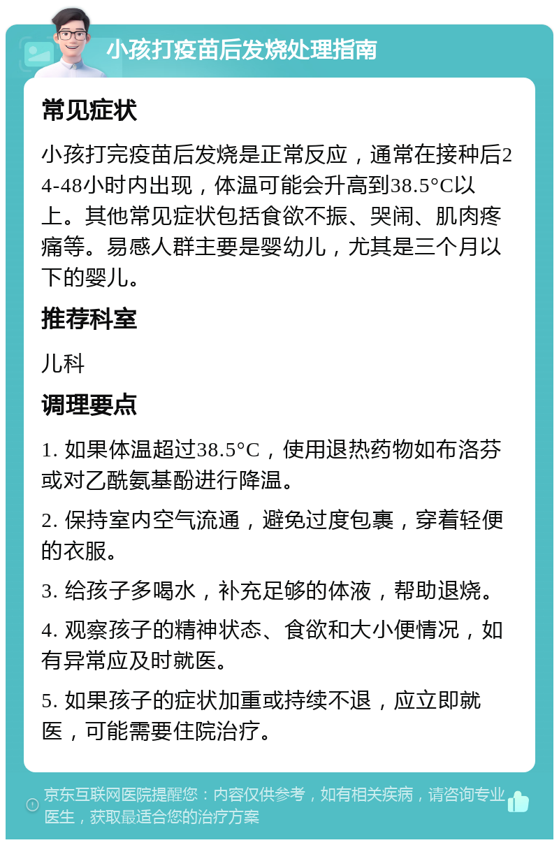 小孩打疫苗后发烧处理指南 常见症状 小孩打完疫苗后发烧是正常反应，通常在接种后24-48小时内出现，体温可能会升高到38.5°C以上。其他常见症状包括食欲不振、哭闹、肌肉疼痛等。易感人群主要是婴幼儿，尤其是三个月以下的婴儿。 推荐科室 儿科 调理要点 1. 如果体温超过38.5°C，使用退热药物如布洛芬或对乙酰氨基酚进行降温。 2. 保持室内空气流通，避免过度包裹，穿着轻便的衣服。 3. 给孩子多喝水，补充足够的体液，帮助退烧。 4. 观察孩子的精神状态、食欲和大小便情况，如有异常应及时就医。 5. 如果孩子的症状加重或持续不退，应立即就医，可能需要住院治疗。