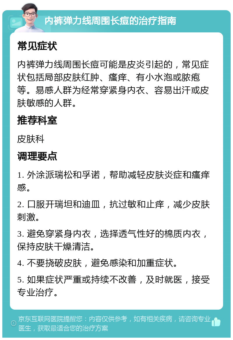 内裤弹力线周围长痘的治疗指南 常见症状 内裤弹力线周围长痘可能是皮炎引起的，常见症状包括局部皮肤红肿、瘙痒、有小水泡或脓疱等。易感人群为经常穿紧身内衣、容易出汗或皮肤敏感的人群。 推荐科室 皮肤科 调理要点 1. 外涂派瑞松和孚诺，帮助减轻皮肤炎症和瘙痒感。 2. 口服开瑞坦和迪皿，抗过敏和止痒，减少皮肤刺激。 3. 避免穿紧身内衣，选择透气性好的棉质内衣，保持皮肤干燥清洁。 4. 不要挠破皮肤，避免感染和加重症状。 5. 如果症状严重或持续不改善，及时就医，接受专业治疗。