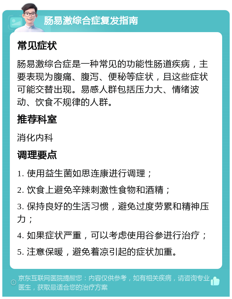 肠易激综合症复发指南 常见症状 肠易激综合症是一种常见的功能性肠道疾病，主要表现为腹痛、腹泻、便秘等症状，且这些症状可能交替出现。易感人群包括压力大、情绪波动、饮食不规律的人群。 推荐科室 消化内科 调理要点 1. 使用益生菌如思连康进行调理； 2. 饮食上避免辛辣刺激性食物和酒精； 3. 保持良好的生活习惯，避免过度劳累和精神压力； 4. 如果症状严重，可以考虑使用谷参进行治疗； 5. 注意保暖，避免着凉引起的症状加重。