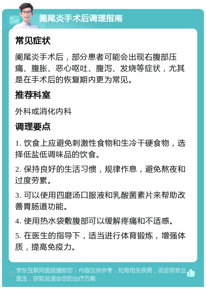 阑尾炎手术后调理指南 常见症状 阑尾炎手术后，部分患者可能会出现右腹部压痛、腹胀、恶心呕吐、腹泻、发烧等症状，尤其是在手术后的恢复期内更为常见。 推荐科室 外科或消化内科 调理要点 1. 饮食上应避免刺激性食物和生冷干硬食物，选择低盐低调味品的饮食。 2. 保持良好的生活习惯，规律作息，避免熬夜和过度劳累。 3. 可以使用四磨汤口服液和乳酸菌素片来帮助改善胃肠道功能。 4. 使用热水袋敷腹部可以缓解疼痛和不适感。 5. 在医生的指导下，适当进行体育锻炼，增强体质，提高免疫力。