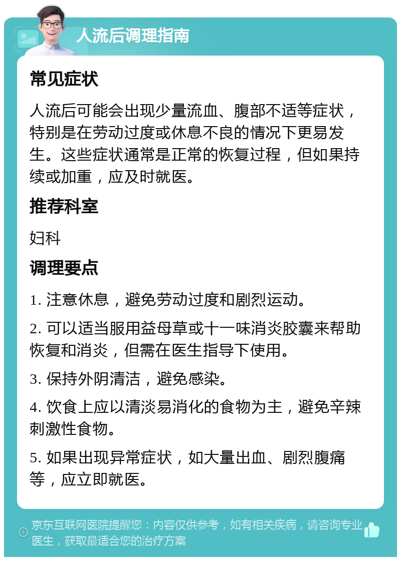 人流后调理指南 常见症状 人流后可能会出现少量流血、腹部不适等症状，特别是在劳动过度或休息不良的情况下更易发生。这些症状通常是正常的恢复过程，但如果持续或加重，应及时就医。 推荐科室 妇科 调理要点 1. 注意休息，避免劳动过度和剧烈运动。 2. 可以适当服用益母草或十一味消炎胶囊来帮助恢复和消炎，但需在医生指导下使用。 3. 保持外阴清洁，避免感染。 4. 饮食上应以清淡易消化的食物为主，避免辛辣刺激性食物。 5. 如果出现异常症状，如大量出血、剧烈腹痛等，应立即就医。