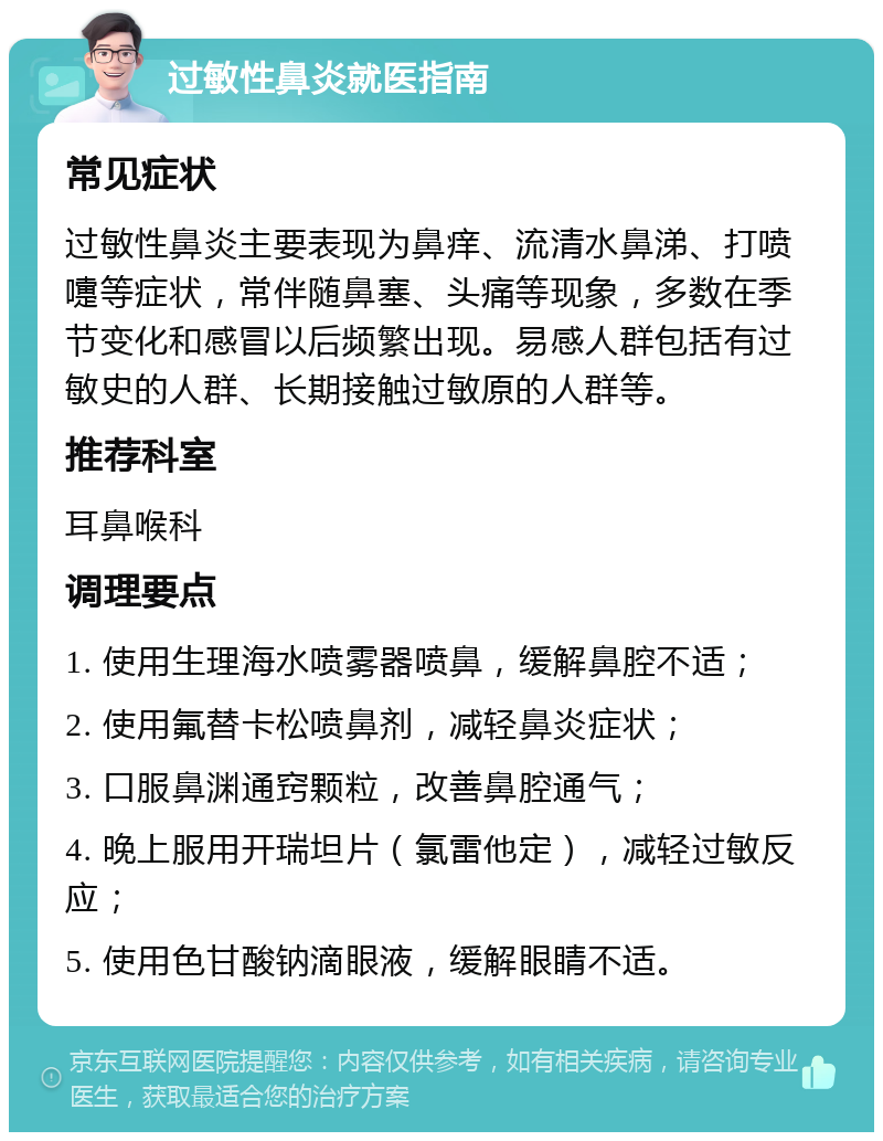 过敏性鼻炎就医指南 常见症状 过敏性鼻炎主要表现为鼻痒、流清水鼻涕、打喷嚏等症状，常伴随鼻塞、头痛等现象，多数在季节变化和感冒以后频繁出现。易感人群包括有过敏史的人群、长期接触过敏原的人群等。 推荐科室 耳鼻喉科 调理要点 1. 使用生理海水喷雾器喷鼻，缓解鼻腔不适； 2. 使用氟替卡松喷鼻剂，减轻鼻炎症状； 3. 口服鼻渊通窍颗粒，改善鼻腔通气； 4. 晚上服用开瑞坦片（氯雷他定），减轻过敏反应； 5. 使用色甘酸钠滴眼液，缓解眼睛不适。