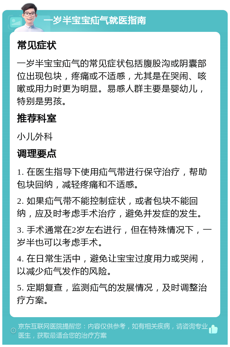 一岁半宝宝疝气就医指南 常见症状 一岁半宝宝疝气的常见症状包括腹股沟或阴囊部位出现包块，疼痛或不适感，尤其是在哭闹、咳嗽或用力时更为明显。易感人群主要是婴幼儿，特别是男孩。 推荐科室 小儿外科 调理要点 1. 在医生指导下使用疝气带进行保守治疗，帮助包块回纳，减轻疼痛和不适感。 2. 如果疝气带不能控制症状，或者包块不能回纳，应及时考虑手术治疗，避免并发症的发生。 3. 手术通常在2岁左右进行，但在特殊情况下，一岁半也可以考虑手术。 4. 在日常生活中，避免让宝宝过度用力或哭闹，以减少疝气发作的风险。 5. 定期复查，监测疝气的发展情况，及时调整治疗方案。