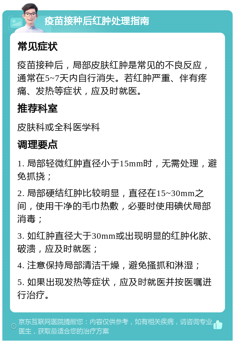 疫苗接种后红肿处理指南 常见症状 疫苗接种后，局部皮肤红肿是常见的不良反应，通常在5~7天内自行消失。若红肿严重、伴有疼痛、发热等症状，应及时就医。 推荐科室 皮肤科或全科医学科 调理要点 1. 局部轻微红肿直径小于15mm时，无需处理，避免抓挠； 2. 局部硬结红肿比较明显，直径在15~30mm之间，使用干净的毛巾热敷，必要时使用碘伏局部消毒； 3. 如红肿直径大于30mm或出现明显的红肿化脓、破溃，应及时就医； 4. 注意保持局部清洁干燥，避免搔抓和淋湿； 5. 如果出现发热等症状，应及时就医并按医嘱进行治疗。