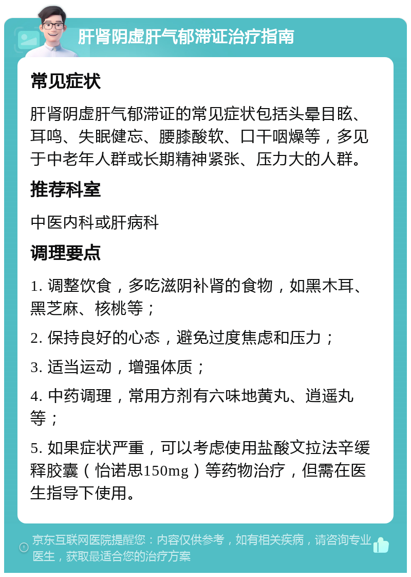 肝肾阴虚肝气郁滞证治疗指南 常见症状 肝肾阴虚肝气郁滞证的常见症状包括头晕目眩、耳鸣、失眠健忘、腰膝酸软、口干咽燥等，多见于中老年人群或长期精神紧张、压力大的人群。 推荐科室 中医内科或肝病科 调理要点 1. 调整饮食，多吃滋阴补肾的食物，如黑木耳、黑芝麻、核桃等； 2. 保持良好的心态，避免过度焦虑和压力； 3. 适当运动，增强体质； 4. 中药调理，常用方剂有六味地黄丸、逍遥丸等； 5. 如果症状严重，可以考虑使用盐酸文拉法辛缓释胶囊（怡诺思150mg）等药物治疗，但需在医生指导下使用。