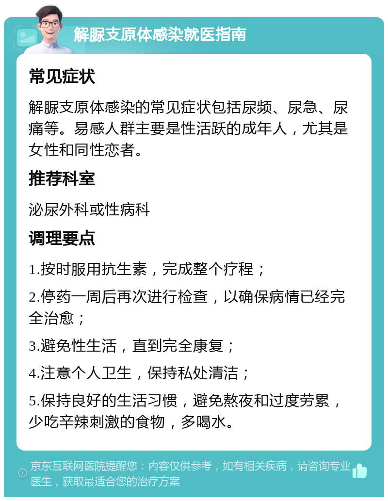 解脲支原体感染就医指南 常见症状 解脲支原体感染的常见症状包括尿频、尿急、尿痛等。易感人群主要是性活跃的成年人，尤其是女性和同性恋者。 推荐科室 泌尿外科或性病科 调理要点 1.按时服用抗生素，完成整个疗程； 2.停药一周后再次进行检查，以确保病情已经完全治愈； 3.避免性生活，直到完全康复； 4.注意个人卫生，保持私处清洁； 5.保持良好的生活习惯，避免熬夜和过度劳累，少吃辛辣刺激的食物，多喝水。