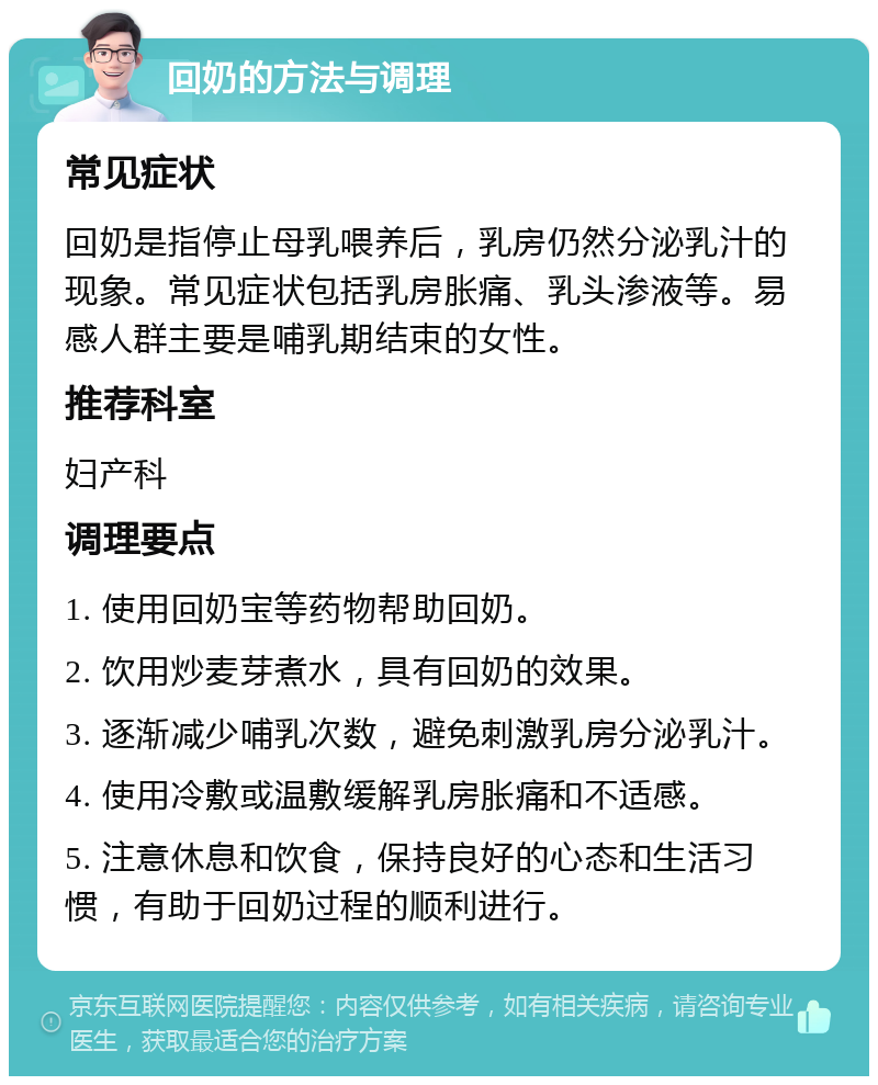 回奶的方法与调理 常见症状 回奶是指停止母乳喂养后，乳房仍然分泌乳汁的现象。常见症状包括乳房胀痛、乳头渗液等。易感人群主要是哺乳期结束的女性。 推荐科室 妇产科 调理要点 1. 使用回奶宝等药物帮助回奶。 2. 饮用炒麦芽煮水，具有回奶的效果。 3. 逐渐减少哺乳次数，避免刺激乳房分泌乳汁。 4. 使用冷敷或温敷缓解乳房胀痛和不适感。 5. 注意休息和饮食，保持良好的心态和生活习惯，有助于回奶过程的顺利进行。