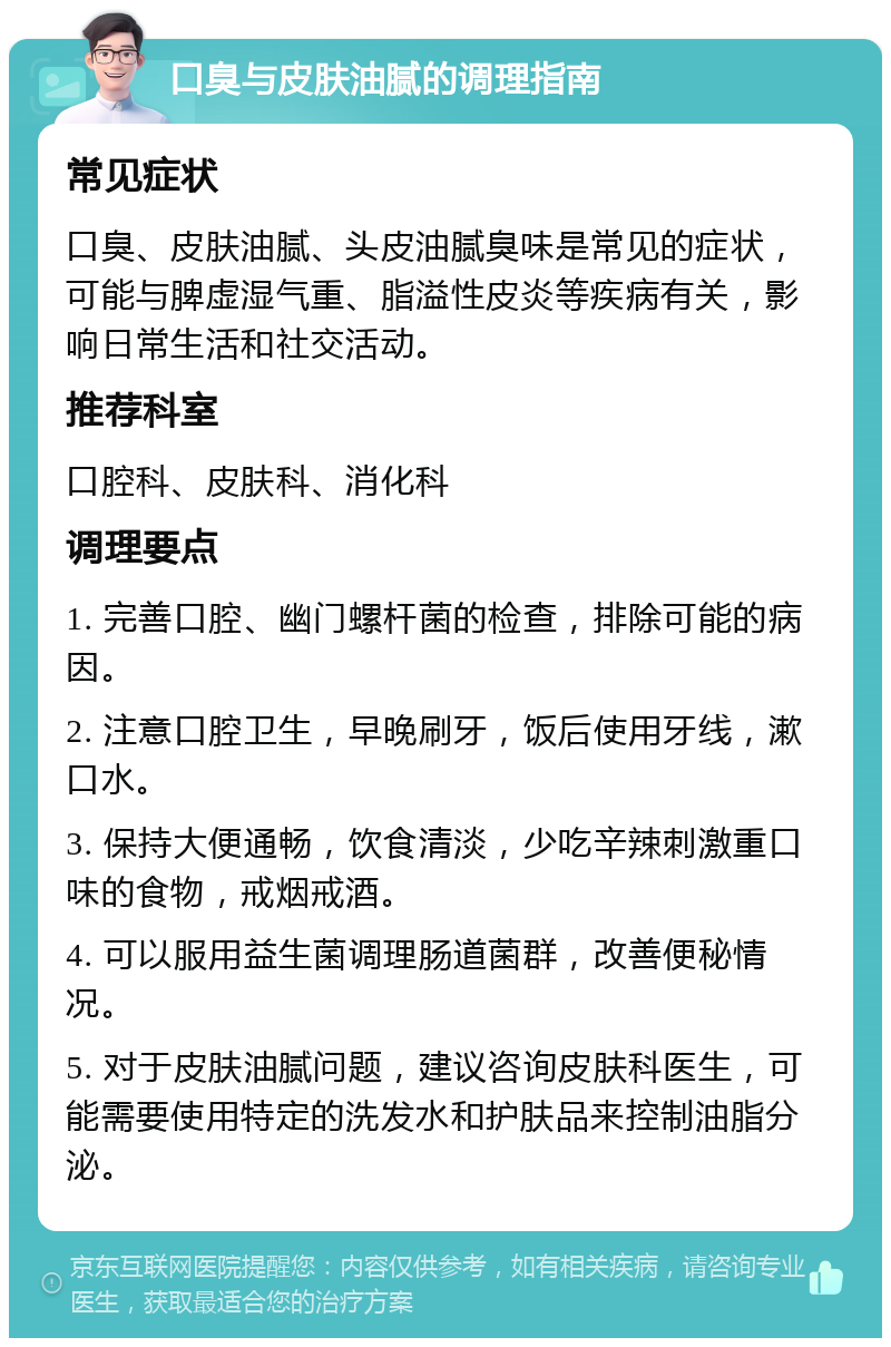 口臭与皮肤油腻的调理指南 常见症状 口臭、皮肤油腻、头皮油腻臭味是常见的症状，可能与脾虚湿气重、脂溢性皮炎等疾病有关，影响日常生活和社交活动。 推荐科室 口腔科、皮肤科、消化科 调理要点 1. 完善口腔、幽门螺杆菌的检查，排除可能的病因。 2. 注意口腔卫生，早晚刷牙，饭后使用牙线，漱口水。 3. 保持大便通畅，饮食清淡，少吃辛辣刺激重口味的食物，戒烟戒酒。 4. 可以服用益生菌调理肠道菌群，改善便秘情况。 5. 对于皮肤油腻问题，建议咨询皮肤科医生，可能需要使用特定的洗发水和护肤品来控制油脂分泌。