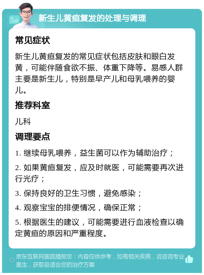 新生儿黄疸复发的处理与调理 常见症状 新生儿黄疸复发的常见症状包括皮肤和眼白发黄，可能伴随食欲不振、体重下降等。易感人群主要是新生儿，特别是早产儿和母乳喂养的婴儿。 推荐科室 儿科 调理要点 1. 继续母乳喂养，益生菌可以作为辅助治疗； 2. 如果黄疸复发，应及时就医，可能需要再次进行光疗； 3. 保持良好的卫生习惯，避免感染； 4. 观察宝宝的排便情况，确保正常； 5. 根据医生的建议，可能需要进行血液检查以确定黄疸的原因和严重程度。