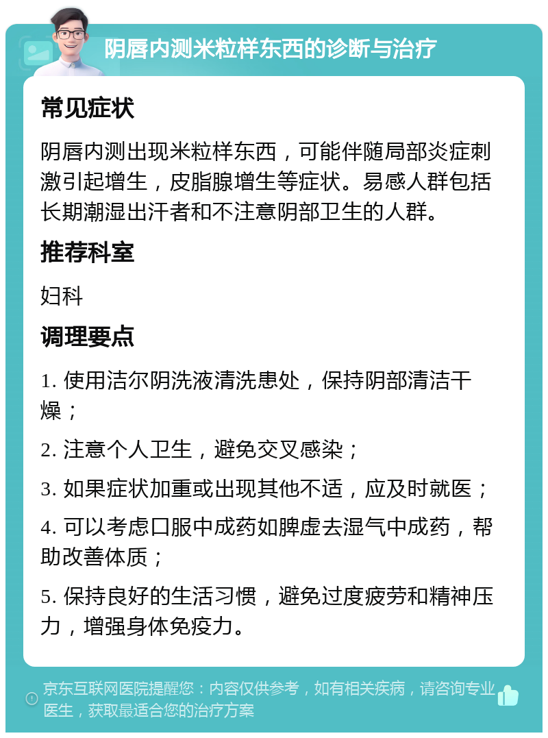 阴唇内测米粒样东西的诊断与治疗 常见症状 阴唇内测出现米粒样东西，可能伴随局部炎症刺激引起增生，皮脂腺增生等症状。易感人群包括长期潮湿出汗者和不注意阴部卫生的人群。 推荐科室 妇科 调理要点 1. 使用洁尔阴洗液清洗患处，保持阴部清洁干燥； 2. 注意个人卫生，避免交叉感染； 3. 如果症状加重或出现其他不适，应及时就医； 4. 可以考虑口服中成药如脾虚去湿气中成药，帮助改善体质； 5. 保持良好的生活习惯，避免过度疲劳和精神压力，增强身体免疫力。