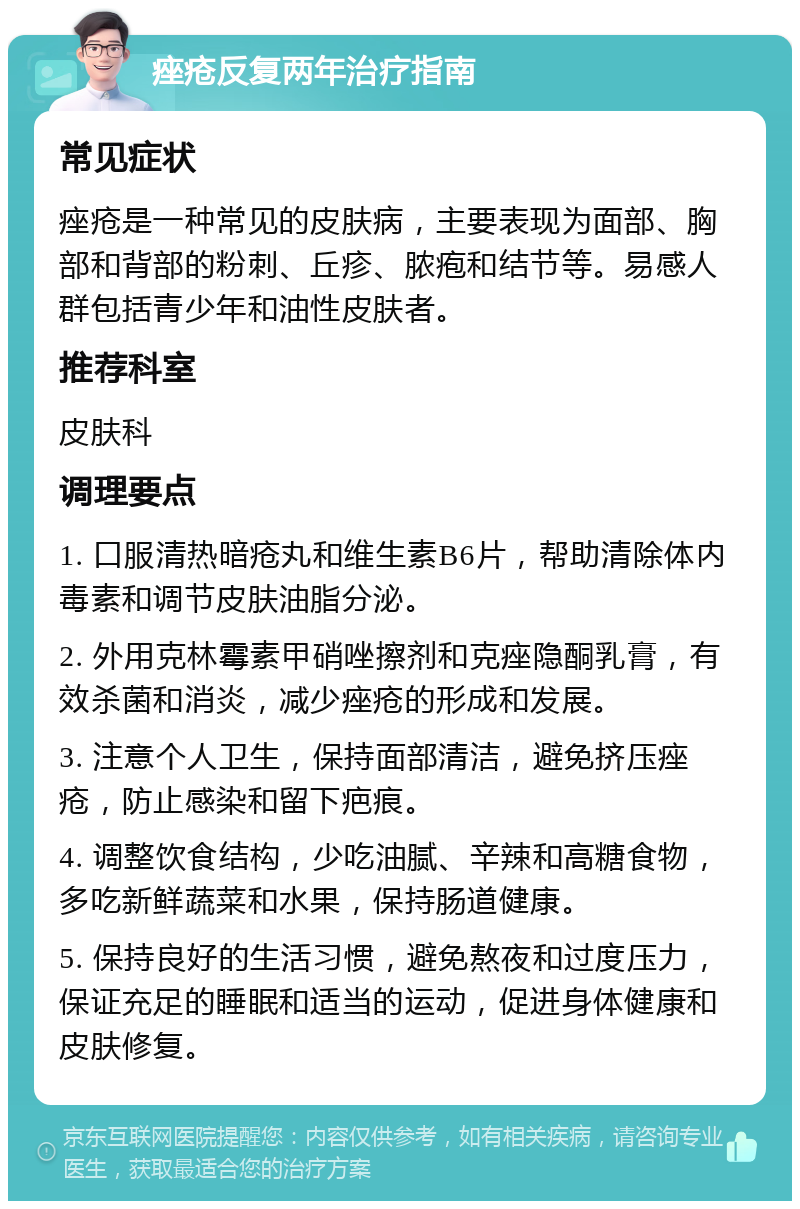 痤疮反复两年治疗指南 常见症状 痤疮是一种常见的皮肤病，主要表现为面部、胸部和背部的粉刺、丘疹、脓疱和结节等。易感人群包括青少年和油性皮肤者。 推荐科室 皮肤科 调理要点 1. 口服清热暗疮丸和维生素B6片，帮助清除体内毒素和调节皮肤油脂分泌。 2. 外用克林霉素甲硝唑擦剂和克痤隐酮乳膏，有效杀菌和消炎，减少痤疮的形成和发展。 3. 注意个人卫生，保持面部清洁，避免挤压痤疮，防止感染和留下疤痕。 4. 调整饮食结构，少吃油腻、辛辣和高糖食物，多吃新鲜蔬菜和水果，保持肠道健康。 5. 保持良好的生活习惯，避免熬夜和过度压力，保证充足的睡眠和适当的运动，促进身体健康和皮肤修复。