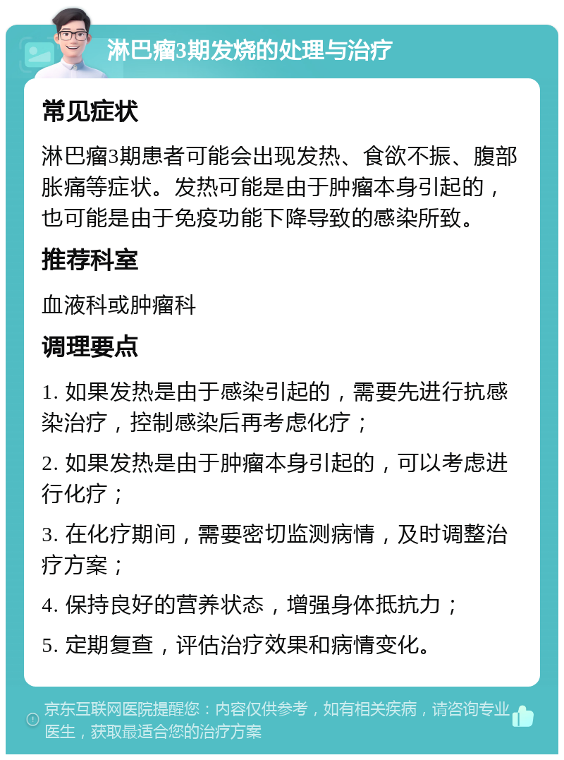 淋巴瘤3期发烧的处理与治疗 常见症状 淋巴瘤3期患者可能会出现发热、食欲不振、腹部胀痛等症状。发热可能是由于肿瘤本身引起的，也可能是由于免疫功能下降导致的感染所致。 推荐科室 血液科或肿瘤科 调理要点 1. 如果发热是由于感染引起的，需要先进行抗感染治疗，控制感染后再考虑化疗； 2. 如果发热是由于肿瘤本身引起的，可以考虑进行化疗； 3. 在化疗期间，需要密切监测病情，及时调整治疗方案； 4. 保持良好的营养状态，增强身体抵抗力； 5. 定期复查，评估治疗效果和病情变化。