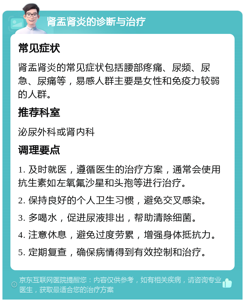 肾盂肾炎的诊断与治疗 常见症状 肾盂肾炎的常见症状包括腰部疼痛、尿频、尿急、尿痛等，易感人群主要是女性和免疫力较弱的人群。 推荐科室 泌尿外科或肾内科 调理要点 1. 及时就医，遵循医生的治疗方案，通常会使用抗生素如左氧氟沙星和头孢等进行治疗。 2. 保持良好的个人卫生习惯，避免交叉感染。 3. 多喝水，促进尿液排出，帮助清除细菌。 4. 注意休息，避免过度劳累，增强身体抵抗力。 5. 定期复查，确保病情得到有效控制和治疗。