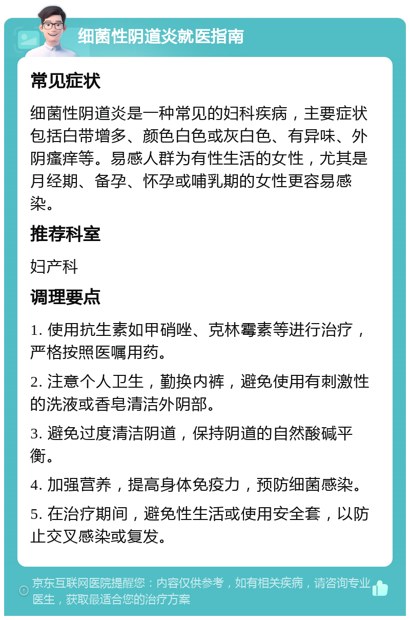 细菌性阴道炎就医指南 常见症状 细菌性阴道炎是一种常见的妇科疾病，主要症状包括白带增多、颜色白色或灰白色、有异味、外阴瘙痒等。易感人群为有性生活的女性，尤其是月经期、备孕、怀孕或哺乳期的女性更容易感染。 推荐科室 妇产科 调理要点 1. 使用抗生素如甲硝唑、克林霉素等进行治疗，严格按照医嘱用药。 2. 注意个人卫生，勤换内裤，避免使用有刺激性的洗液或香皂清洁外阴部。 3. 避免过度清洁阴道，保持阴道的自然酸碱平衡。 4. 加强营养，提高身体免疫力，预防细菌感染。 5. 在治疗期间，避免性生活或使用安全套，以防止交叉感染或复发。