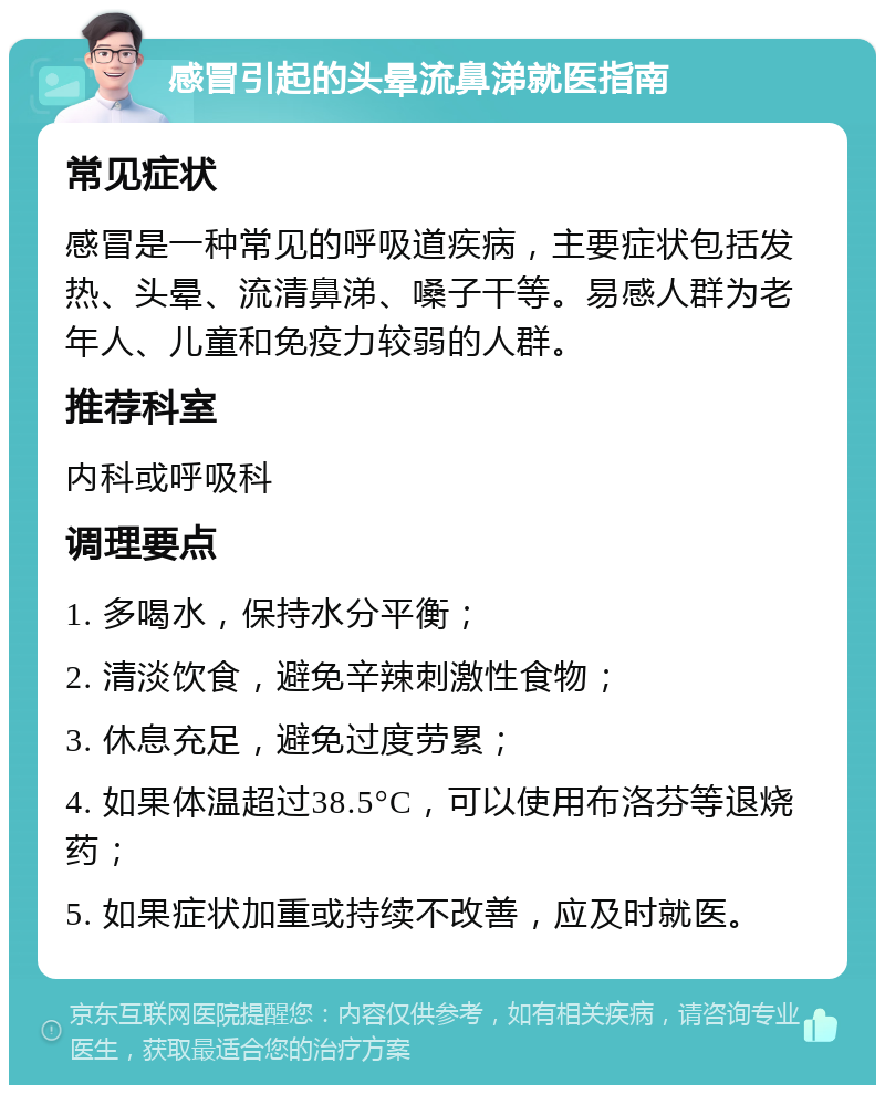 感冒引起的头晕流鼻涕就医指南 常见症状 感冒是一种常见的呼吸道疾病，主要症状包括发热、头晕、流清鼻涕、嗓子干等。易感人群为老年人、儿童和免疫力较弱的人群。 推荐科室 内科或呼吸科 调理要点 1. 多喝水，保持水分平衡； 2. 清淡饮食，避免辛辣刺激性食物； 3. 休息充足，避免过度劳累； 4. 如果体温超过38.5°C，可以使用布洛芬等退烧药； 5. 如果症状加重或持续不改善，应及时就医。