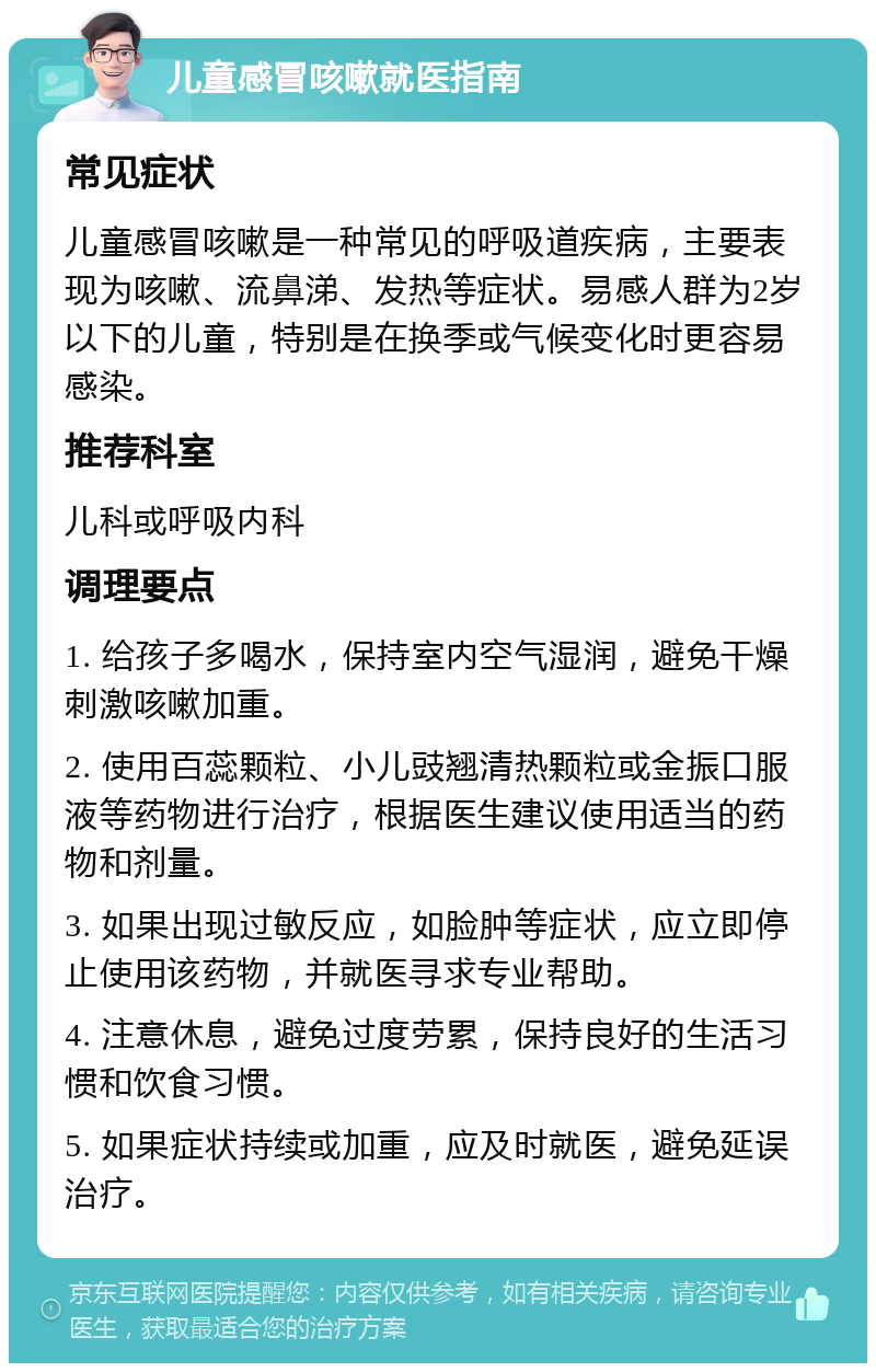 儿童感冒咳嗽就医指南 常见症状 儿童感冒咳嗽是一种常见的呼吸道疾病，主要表现为咳嗽、流鼻涕、发热等症状。易感人群为2岁以下的儿童，特别是在换季或气候变化时更容易感染。 推荐科室 儿科或呼吸内科 调理要点 1. 给孩子多喝水，保持室内空气湿润，避免干燥刺激咳嗽加重。 2. 使用百蕊颗粒、小儿豉翘清热颗粒或金振口服液等药物进行治疗，根据医生建议使用适当的药物和剂量。 3. 如果出现过敏反应，如脸肿等症状，应立即停止使用该药物，并就医寻求专业帮助。 4. 注意休息，避免过度劳累，保持良好的生活习惯和饮食习惯。 5. 如果症状持续或加重，应及时就医，避免延误治疗。