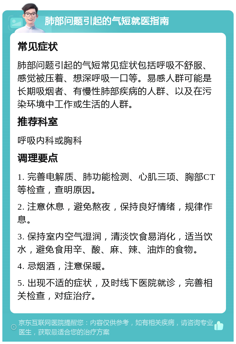 肺部问题引起的气短就医指南 常见症状 肺部问题引起的气短常见症状包括呼吸不舒服、感觉被压着、想深呼吸一口等。易感人群可能是长期吸烟者、有慢性肺部疾病的人群、以及在污染环境中工作或生活的人群。 推荐科室 呼吸内科或胸科 调理要点 1. 完善电解质、肺功能检测、心肌三项、胸部CT等检查，查明原因。 2. 注意休息，避免熬夜，保持良好情绪，规律作息。 3. 保持室内空气湿润，清淡饮食易消化，适当饮水，避免食用辛、酸、麻、辣、油炸的食物。 4. 忌烟酒，注意保暖。 5. 出现不适的症状，及时线下医院就诊，完善相关检查，对症治疗。