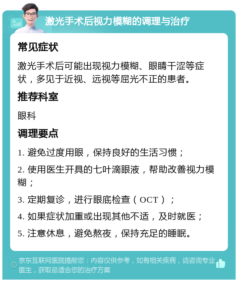 激光手术后视力模糊的调理与治疗 常见症状 激光手术后可能出现视力模糊、眼睛干涩等症状，多见于近视、远视等屈光不正的患者。 推荐科室 眼科 调理要点 1. 避免过度用眼，保持良好的生活习惯； 2. 使用医生开具的七叶滴眼液，帮助改善视力模糊； 3. 定期复诊，进行眼底检查（OCT）； 4. 如果症状加重或出现其他不适，及时就医； 5. 注意休息，避免熬夜，保持充足的睡眠。