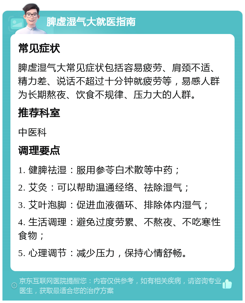 脾虚湿气大就医指南 常见症状 脾虚湿气大常见症状包括容易疲劳、肩颈不适、精力差、说话不超过十分钟就疲劳等，易感人群为长期熬夜、饮食不规律、压力大的人群。 推荐科室 中医科 调理要点 1. 健脾祛湿：服用参苓白术散等中药； 2. 艾灸：可以帮助温通经络、祛除湿气； 3. 艾叶泡脚：促进血液循环、排除体内湿气； 4. 生活调理：避免过度劳累、不熬夜、不吃寒性食物； 5. 心理调节：减少压力，保持心情舒畅。