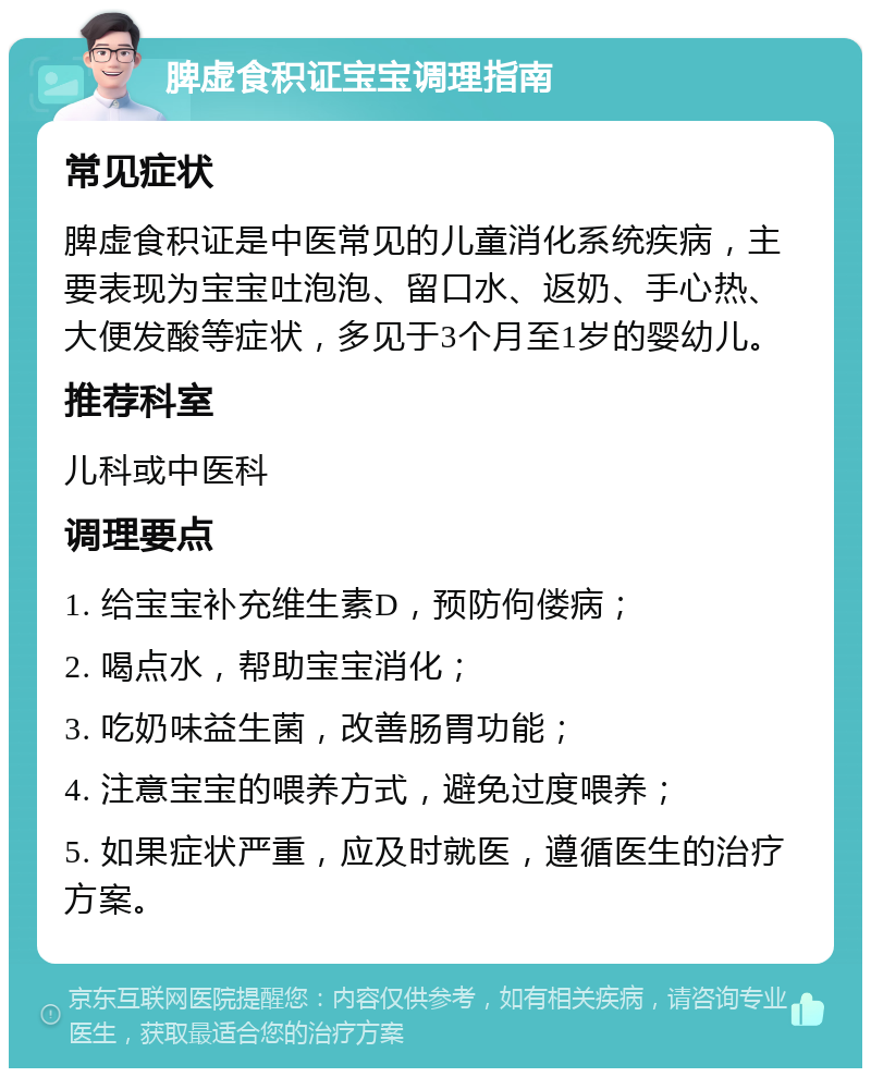 脾虚食积证宝宝调理指南 常见症状 脾虚食积证是中医常见的儿童消化系统疾病，主要表现为宝宝吐泡泡、留口水、返奶、手心热、大便发酸等症状，多见于3个月至1岁的婴幼儿。 推荐科室 儿科或中医科 调理要点 1. 给宝宝补充维生素D，预防佝偻病； 2. 喝点水，帮助宝宝消化； 3. 吃奶味益生菌，改善肠胃功能； 4. 注意宝宝的喂养方式，避免过度喂养； 5. 如果症状严重，应及时就医，遵循医生的治疗方案。