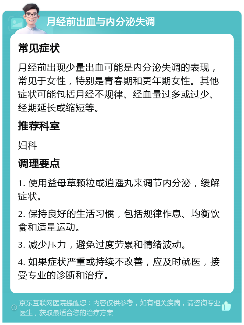 月经前出血与内分泌失调 常见症状 月经前出现少量出血可能是内分泌失调的表现，常见于女性，特别是青春期和更年期女性。其他症状可能包括月经不规律、经血量过多或过少、经期延长或缩短等。 推荐科室 妇科 调理要点 1. 使用益母草颗粒或逍遥丸来调节内分泌，缓解症状。 2. 保持良好的生活习惯，包括规律作息、均衡饮食和适量运动。 3. 减少压力，避免过度劳累和情绪波动。 4. 如果症状严重或持续不改善，应及时就医，接受专业的诊断和治疗。