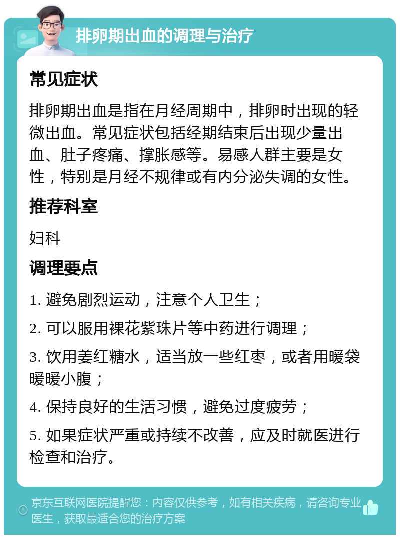 排卵期出血的调理与治疗 常见症状 排卵期出血是指在月经周期中，排卵时出现的轻微出血。常见症状包括经期结束后出现少量出血、肚子疼痛、撑胀感等。易感人群主要是女性，特别是月经不规律或有内分泌失调的女性。 推荐科室 妇科 调理要点 1. 避免剧烈运动，注意个人卫生； 2. 可以服用裸花紫珠片等中药进行调理； 3. 饮用姜红糖水，适当放一些红枣，或者用暖袋暖暖小腹； 4. 保持良好的生活习惯，避免过度疲劳； 5. 如果症状严重或持续不改善，应及时就医进行检查和治疗。