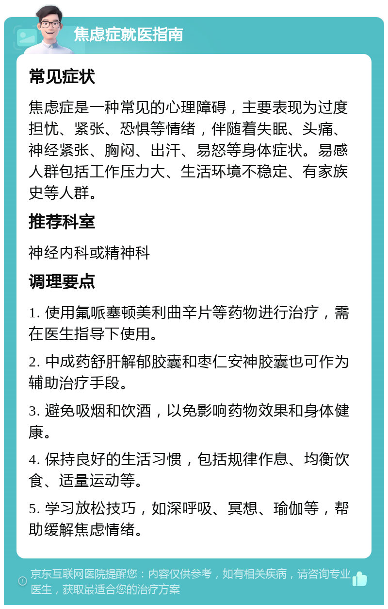 焦虑症就医指南 常见症状 焦虑症是一种常见的心理障碍，主要表现为过度担忧、紧张、恐惧等情绪，伴随着失眠、头痛、神经紧张、胸闷、出汗、易怒等身体症状。易感人群包括工作压力大、生活环境不稳定、有家族史等人群。 推荐科室 神经内科或精神科 调理要点 1. 使用氟哌塞顿美利曲辛片等药物进行治疗，需在医生指导下使用。 2. 中成药舒肝解郁胶囊和枣仁安神胶囊也可作为辅助治疗手段。 3. 避免吸烟和饮酒，以免影响药物效果和身体健康。 4. 保持良好的生活习惯，包括规律作息、均衡饮食、适量运动等。 5. 学习放松技巧，如深呼吸、冥想、瑜伽等，帮助缓解焦虑情绪。