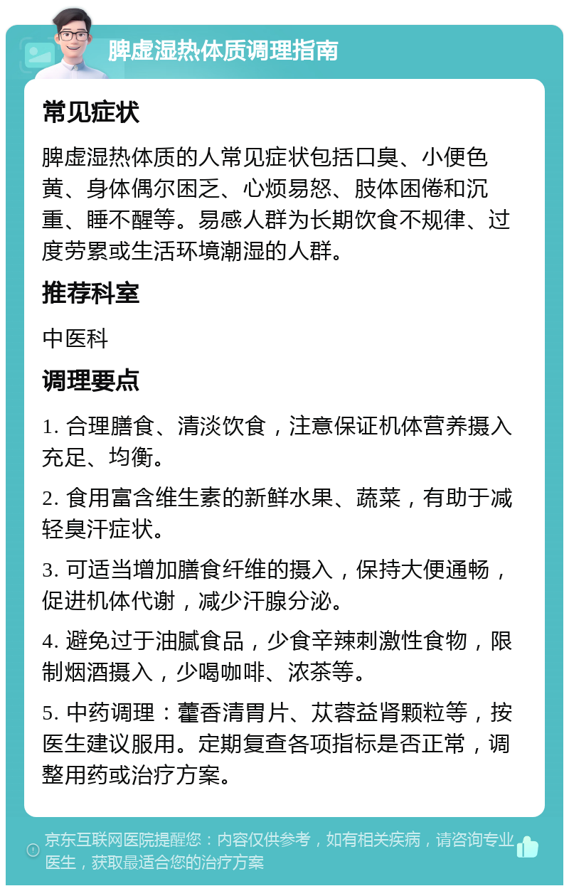 脾虚湿热体质调理指南 常见症状 脾虚湿热体质的人常见症状包括口臭、小便色黄、身体偶尔困乏、心烦易怒、肢体困倦和沉重、睡不醒等。易感人群为长期饮食不规律、过度劳累或生活环境潮湿的人群。 推荐科室 中医科 调理要点 1. 合理膳食、清淡饮食，注意保证机体营养摄入充足、均衡。 2. 食用富含维生素的新鲜水果、蔬菜，有助于减轻臭汗症状。 3. 可适当增加膳食纤维的摄入，保持大便通畅，促进机体代谢，减少汗腺分泌。 4. 避免过于油腻食品，少食辛辣刺激性食物，限制烟酒摄入，少喝咖啡、浓茶等。 5. 中药调理：藿香清胃片、苁蓉益肾颗粒等，按医生建议服用。定期复查各项指标是否正常，调整用药或治疗方案。