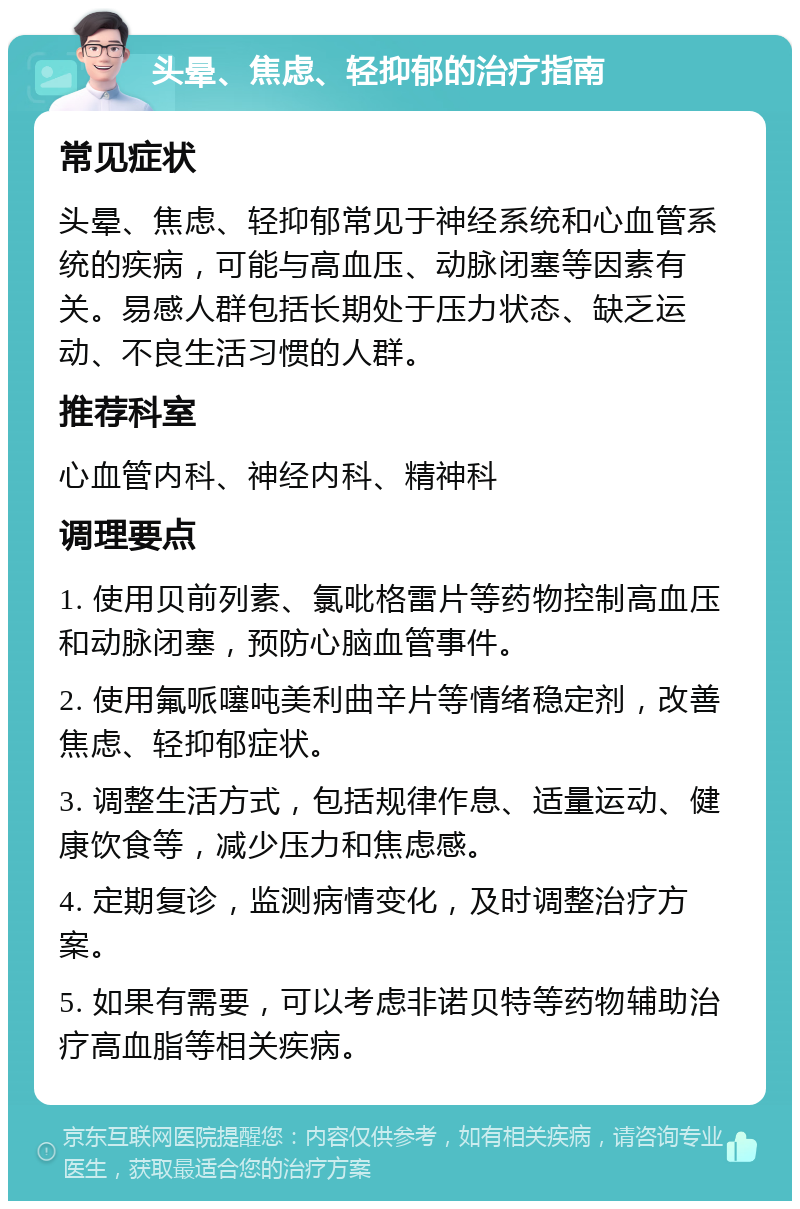 头晕、焦虑、轻抑郁的治疗指南 常见症状 头晕、焦虑、轻抑郁常见于神经系统和心血管系统的疾病，可能与高血压、动脉闭塞等因素有关。易感人群包括长期处于压力状态、缺乏运动、不良生活习惯的人群。 推荐科室 心血管内科、神经内科、精神科 调理要点 1. 使用贝前列素、氯吡格雷片等药物控制高血压和动脉闭塞，预防心脑血管事件。 2. 使用氟哌噻吨美利曲辛片等情绪稳定剂，改善焦虑、轻抑郁症状。 3. 调整生活方式，包括规律作息、适量运动、健康饮食等，减少压力和焦虑感。 4. 定期复诊，监测病情变化，及时调整治疗方案。 5. 如果有需要，可以考虑非诺贝特等药物辅助治疗高血脂等相关疾病。