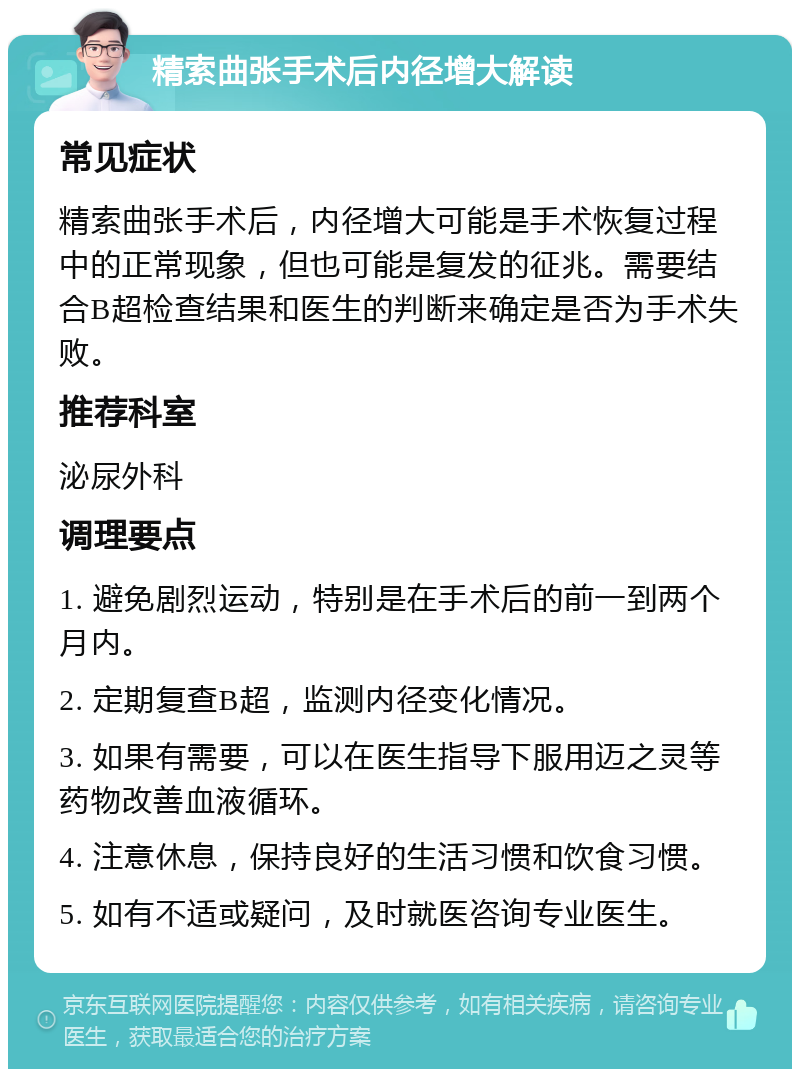 精索曲张手术后内径增大解读 常见症状 精索曲张手术后，内径增大可能是手术恢复过程中的正常现象，但也可能是复发的征兆。需要结合B超检查结果和医生的判断来确定是否为手术失败。 推荐科室 泌尿外科 调理要点 1. 避免剧烈运动，特别是在手术后的前一到两个月内。 2. 定期复查B超，监测内径变化情况。 3. 如果有需要，可以在医生指导下服用迈之灵等药物改善血液循环。 4. 注意休息，保持良好的生活习惯和饮食习惯。 5. 如有不适或疑问，及时就医咨询专业医生。