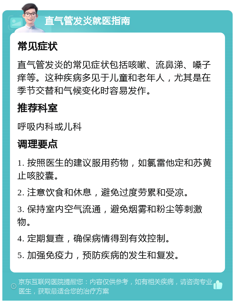 直气管发炎就医指南 常见症状 直气管发炎的常见症状包括咳嗽、流鼻涕、嗓子痒等。这种疾病多见于儿童和老年人，尤其是在季节交替和气候变化时容易发作。 推荐科室 呼吸内科或儿科 调理要点 1. 按照医生的建议服用药物，如氯雷他定和苏黄止咳胶囊。 2. 注意饮食和休息，避免过度劳累和受凉。 3. 保持室内空气流通，避免烟雾和粉尘等刺激物。 4. 定期复查，确保病情得到有效控制。 5. 加强免疫力，预防疾病的发生和复发。