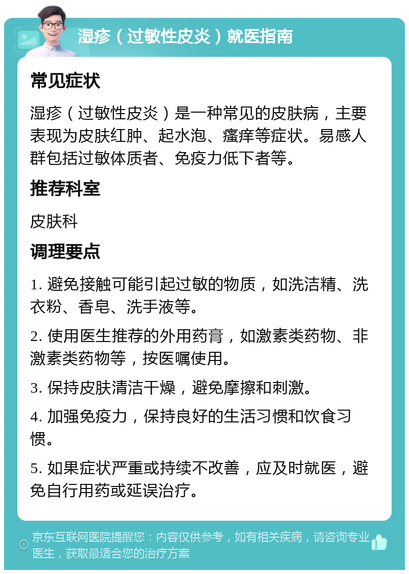 湿疹（过敏性皮炎）就医指南 常见症状 湿疹（过敏性皮炎）是一种常见的皮肤病，主要表现为皮肤红肿、起水泡、瘙痒等症状。易感人群包括过敏体质者、免疫力低下者等。 推荐科室 皮肤科 调理要点 1. 避免接触可能引起过敏的物质，如洗洁精、洗衣粉、香皂、洗手液等。 2. 使用医生推荐的外用药膏，如激素类药物、非激素类药物等，按医嘱使用。 3. 保持皮肤清洁干燥，避免摩擦和刺激。 4. 加强免疫力，保持良好的生活习惯和饮食习惯。 5. 如果症状严重或持续不改善，应及时就医，避免自行用药或延误治疗。