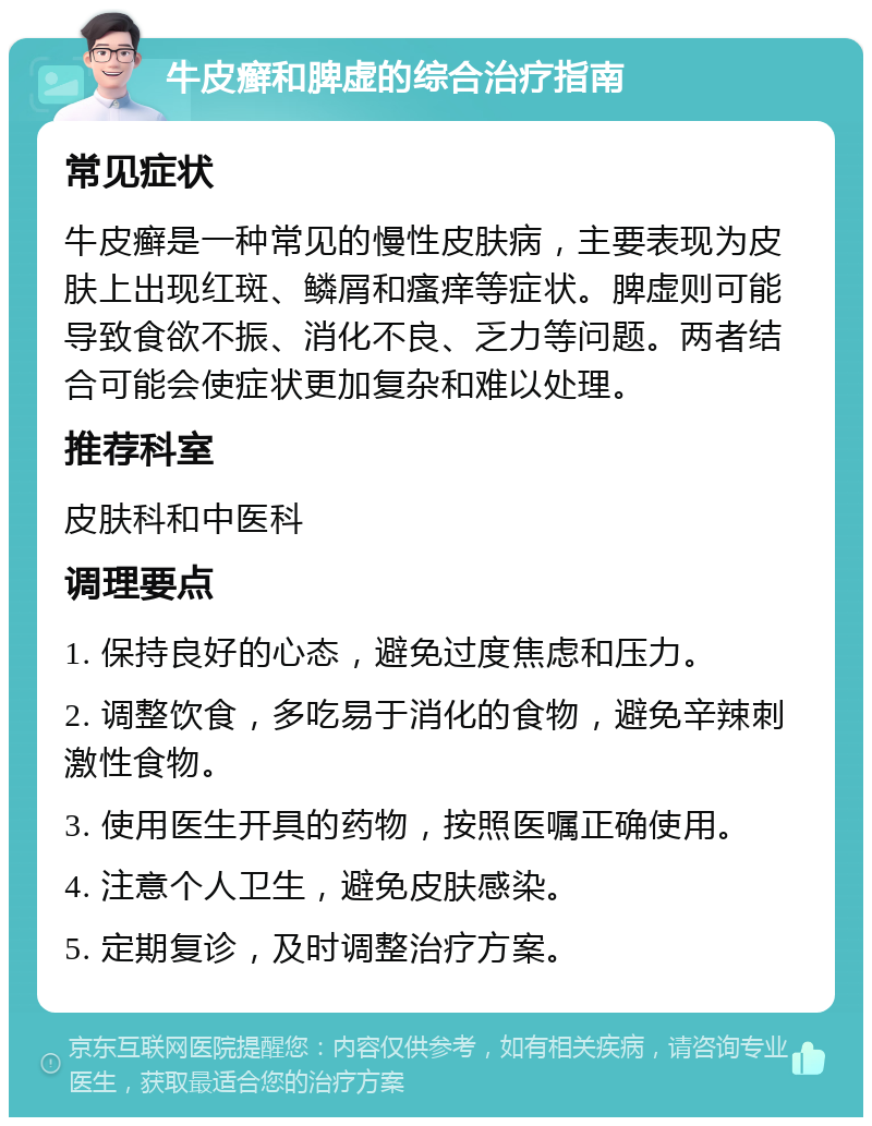 牛皮癣和脾虚的综合治疗指南 常见症状 牛皮癣是一种常见的慢性皮肤病，主要表现为皮肤上出现红斑、鳞屑和瘙痒等症状。脾虚则可能导致食欲不振、消化不良、乏力等问题。两者结合可能会使症状更加复杂和难以处理。 推荐科室 皮肤科和中医科 调理要点 1. 保持良好的心态，避免过度焦虑和压力。 2. 调整饮食，多吃易于消化的食物，避免辛辣刺激性食物。 3. 使用医生开具的药物，按照医嘱正确使用。 4. 注意个人卫生，避免皮肤感染。 5. 定期复诊，及时调整治疗方案。