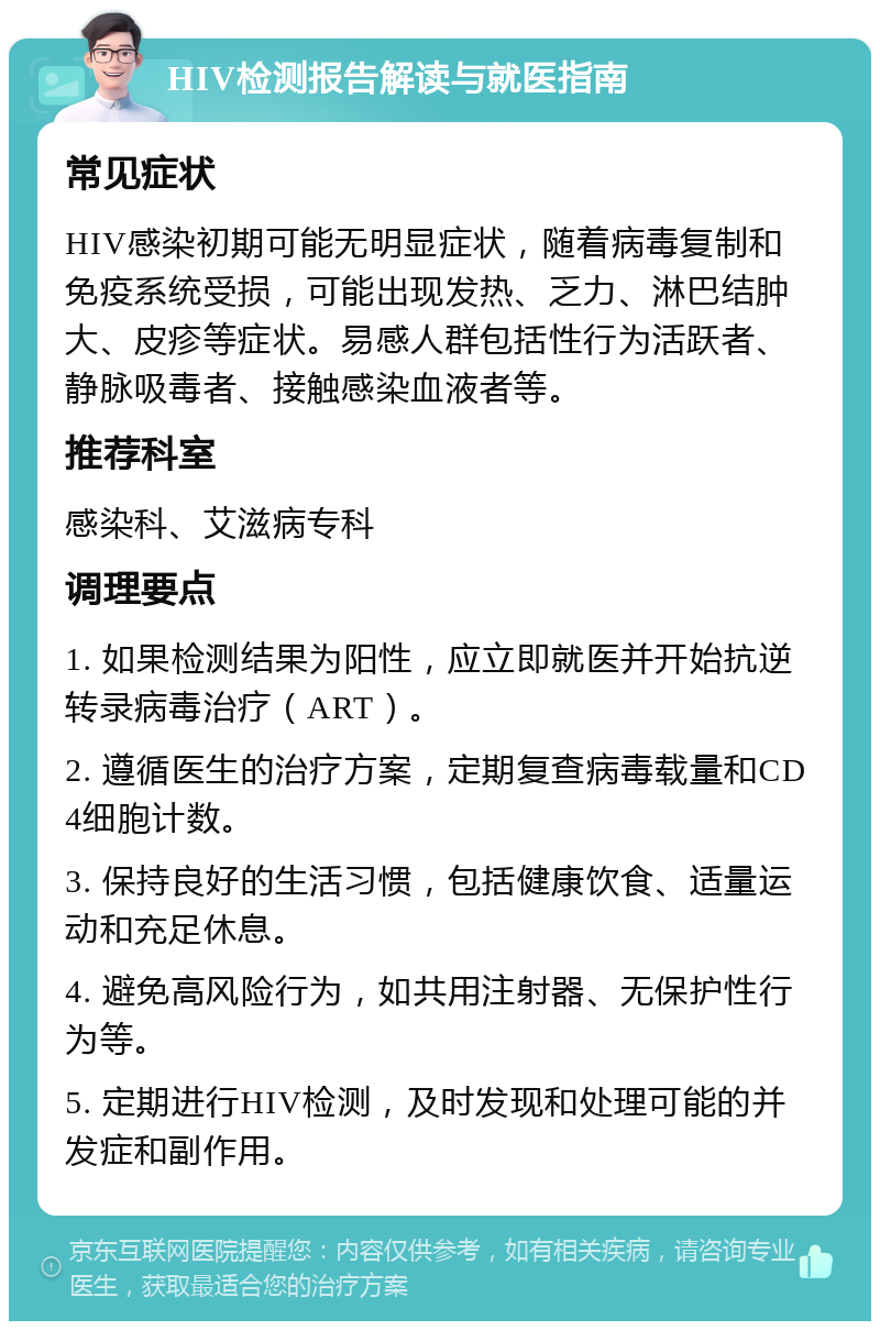 HIV检测报告解读与就医指南 常见症状 HIV感染初期可能无明显症状，随着病毒复制和免疫系统受损，可能出现发热、乏力、淋巴结肿大、皮疹等症状。易感人群包括性行为活跃者、静脉吸毒者、接触感染血液者等。 推荐科室 感染科、艾滋病专科 调理要点 1. 如果检测结果为阳性，应立即就医并开始抗逆转录病毒治疗（ART）。 2. 遵循医生的治疗方案，定期复查病毒载量和CD4细胞计数。 3. 保持良好的生活习惯，包括健康饮食、适量运动和充足休息。 4. 避免高风险行为，如共用注射器、无保护性行为等。 5. 定期进行HIV检测，及时发现和处理可能的并发症和副作用。