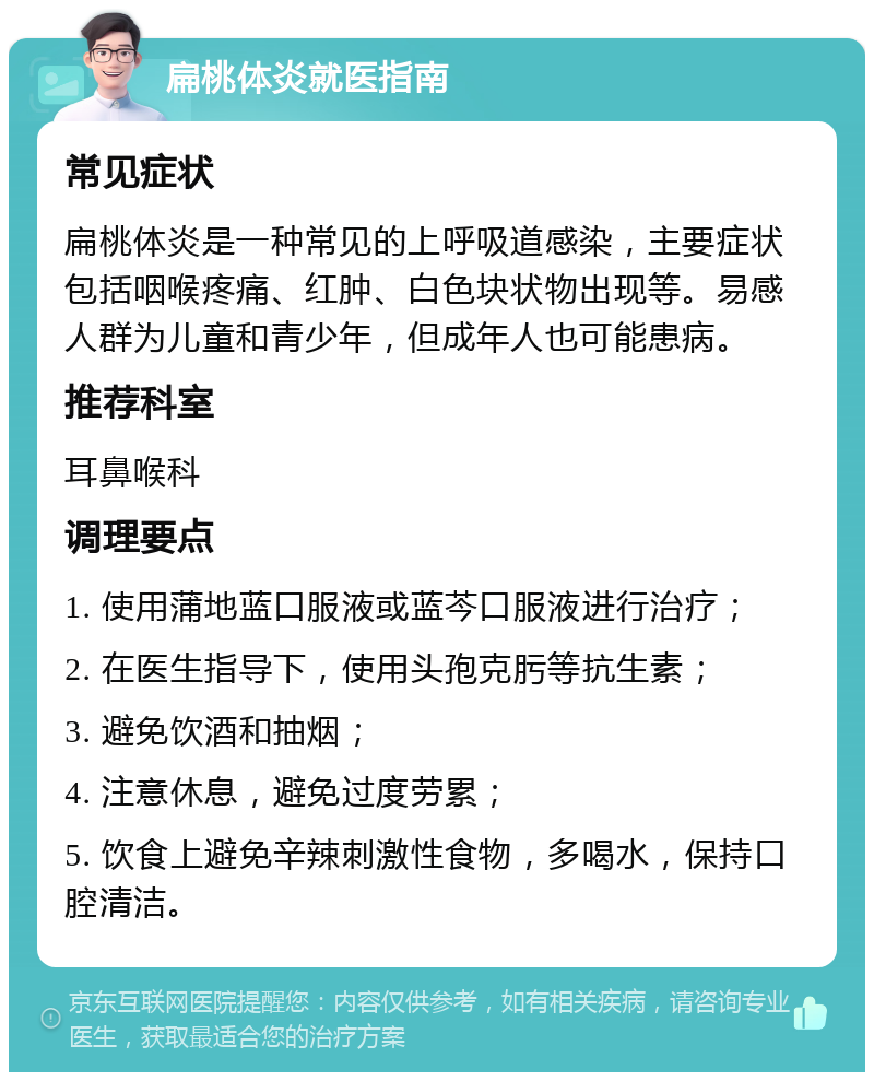 扁桃体炎就医指南 常见症状 扁桃体炎是一种常见的上呼吸道感染，主要症状包括咽喉疼痛、红肿、白色块状物出现等。易感人群为儿童和青少年，但成年人也可能患病。 推荐科室 耳鼻喉科 调理要点 1. 使用蒲地蓝口服液或蓝芩口服液进行治疗； 2. 在医生指导下，使用头孢克肟等抗生素； 3. 避免饮酒和抽烟； 4. 注意休息，避免过度劳累； 5. 饮食上避免辛辣刺激性食物，多喝水，保持口腔清洁。