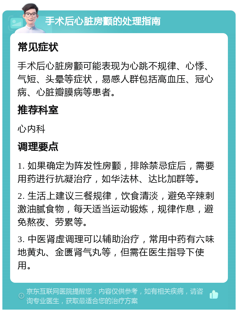 手术后心脏房颤的处理指南 常见症状 手术后心脏房颤可能表现为心跳不规律、心悸、气短、头晕等症状，易感人群包括高血压、冠心病、心脏瓣膜病等患者。 推荐科室 心内科 调理要点 1. 如果确定为阵发性房颤，排除禁忌症后，需要用药进行抗凝治疗，如华法林、达比加群等。 2. 生活上建议三餐规律，饮食清淡，避免辛辣刺激油腻食物，每天适当运动锻炼，规律作息，避免熬夜、劳累等。 3. 中医肾虚调理可以辅助治疗，常用中药有六味地黄丸、金匮肾气丸等，但需在医生指导下使用。