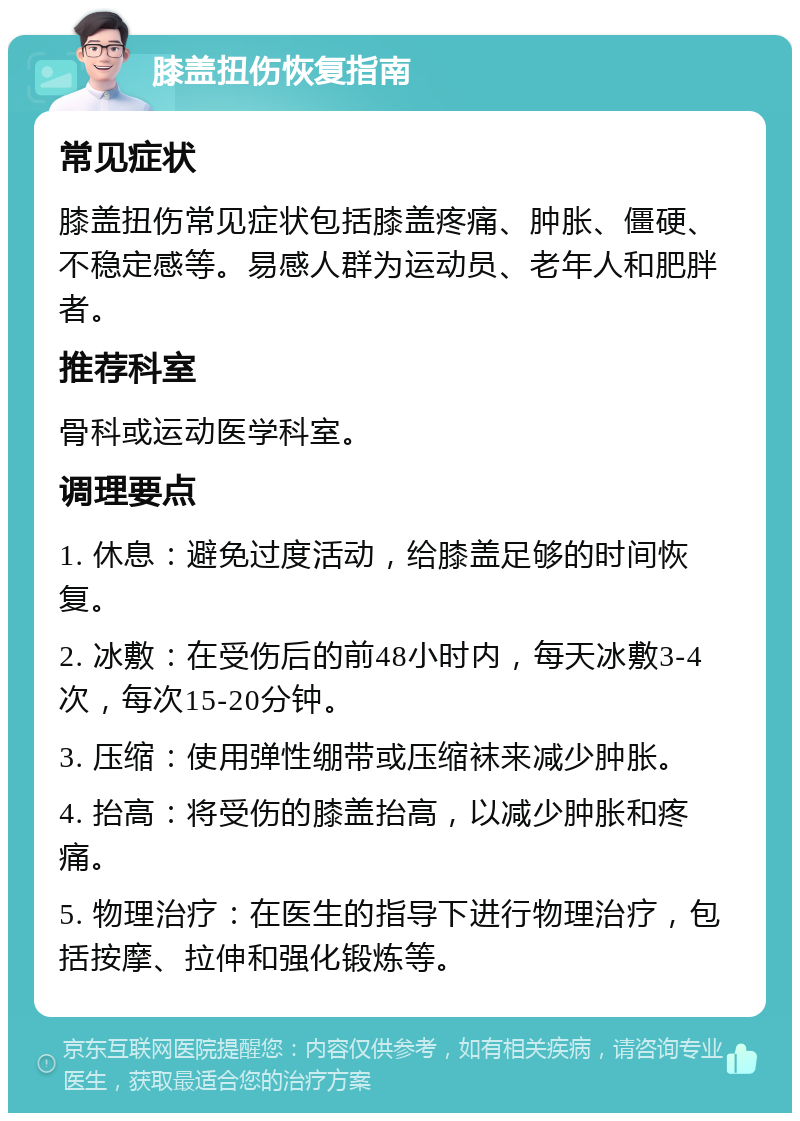 膝盖扭伤恢复指南 常见症状 膝盖扭伤常见症状包括膝盖疼痛、肿胀、僵硬、不稳定感等。易感人群为运动员、老年人和肥胖者。 推荐科室 骨科或运动医学科室。 调理要点 1. 休息：避免过度活动，给膝盖足够的时间恢复。 2. 冰敷：在受伤后的前48小时内，每天冰敷3-4次，每次15-20分钟。 3. 压缩：使用弹性绷带或压缩袜来减少肿胀。 4. 抬高：将受伤的膝盖抬高，以减少肿胀和疼痛。 5. 物理治疗：在医生的指导下进行物理治疗，包括按摩、拉伸和强化锻炼等。