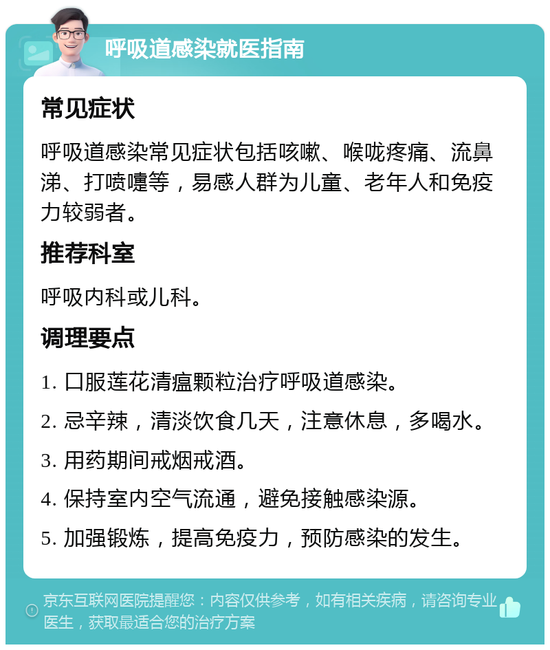 呼吸道感染就医指南 常见症状 呼吸道感染常见症状包括咳嗽、喉咙疼痛、流鼻涕、打喷嚏等，易感人群为儿童、老年人和免疫力较弱者。 推荐科室 呼吸内科或儿科。 调理要点 1. 口服莲花清瘟颗粒治疗呼吸道感染。 2. 忌辛辣，清淡饮食几天，注意休息，多喝水。 3. 用药期间戒烟戒酒。 4. 保持室内空气流通，避免接触感染源。 5. 加强锻炼，提高免疫力，预防感染的发生。