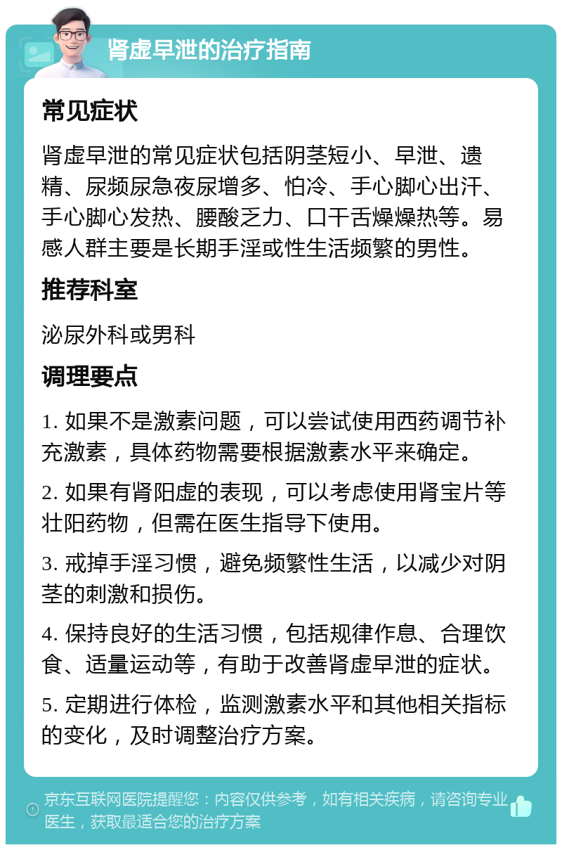 肾虚早泄的治疗指南 常见症状 肾虚早泄的常见症状包括阴茎短小、早泄、遗精、尿频尿急夜尿增多、怕冷、手心脚心出汗、手心脚心发热、腰酸乏力、口干舌燥燥热等。易感人群主要是长期手淫或性生活频繁的男性。 推荐科室 泌尿外科或男科 调理要点 1. 如果不是激素问题，可以尝试使用西药调节补充激素，具体药物需要根据激素水平来确定。 2. 如果有肾阳虚的表现，可以考虑使用肾宝片等壮阳药物，但需在医生指导下使用。 3. 戒掉手淫习惯，避免频繁性生活，以减少对阴茎的刺激和损伤。 4. 保持良好的生活习惯，包括规律作息、合理饮食、适量运动等，有助于改善肾虚早泄的症状。 5. 定期进行体检，监测激素水平和其他相关指标的变化，及时调整治疗方案。