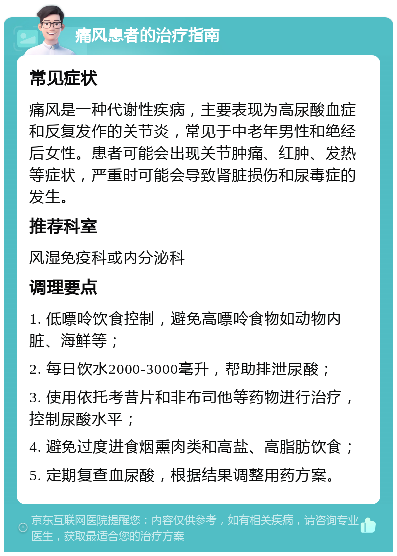 痛风患者的治疗指南 常见症状 痛风是一种代谢性疾病，主要表现为高尿酸血症和反复发作的关节炎，常见于中老年男性和绝经后女性。患者可能会出现关节肿痛、红肿、发热等症状，严重时可能会导致肾脏损伤和尿毒症的发生。 推荐科室 风湿免疫科或内分泌科 调理要点 1. 低嘌呤饮食控制，避免高嘌呤食物如动物内脏、海鲜等； 2. 每日饮水2000-3000毫升，帮助排泄尿酸； 3. 使用依托考昔片和非布司他等药物进行治疗，控制尿酸水平； 4. 避免过度进食烟熏肉类和高盐、高脂肪饮食； 5. 定期复查血尿酸，根据结果调整用药方案。