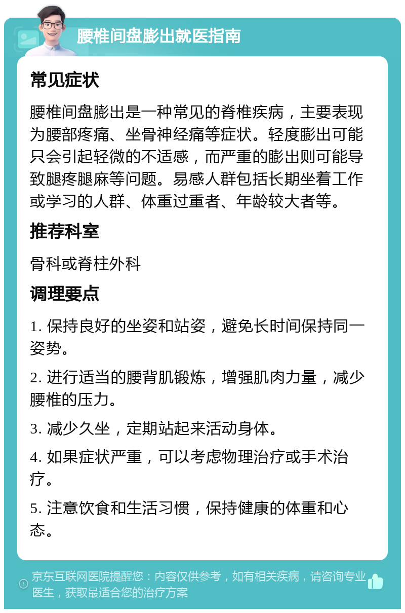 腰椎间盘膨出就医指南 常见症状 腰椎间盘膨出是一种常见的脊椎疾病，主要表现为腰部疼痛、坐骨神经痛等症状。轻度膨出可能只会引起轻微的不适感，而严重的膨出则可能导致腿疼腿麻等问题。易感人群包括长期坐着工作或学习的人群、体重过重者、年龄较大者等。 推荐科室 骨科或脊柱外科 调理要点 1. 保持良好的坐姿和站姿，避免长时间保持同一姿势。 2. 进行适当的腰背肌锻炼，增强肌肉力量，减少腰椎的压力。 3. 减少久坐，定期站起来活动身体。 4. 如果症状严重，可以考虑物理治疗或手术治疗。 5. 注意饮食和生活习惯，保持健康的体重和心态。